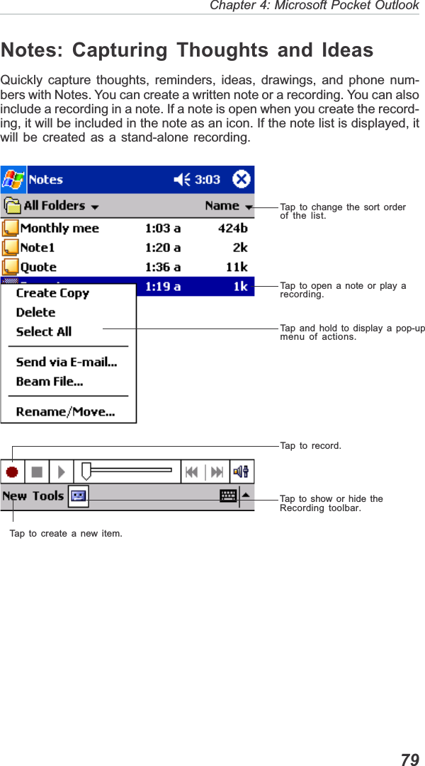   79Chapter 4: Microsoft Pocket OutlookNotes: Capturing Thoughts and IdeasQuickly capture thoughts, reminders, ideas, drawings, and phone num-bers with Notes. You can create a written note or a recording. You can alsoinclude a recording in a note. If a note is open when you create the record-ing, it will be included in the note as an icon. If the note list is displayed, itwill be created as a stand-alone recording.Tap to create a new item.Tap to show or hide theRecording toolbar.Tap to record.Tap and hold to display a pop-upmenu of actions.Tap to open a note or play arecording.Tap to change the sort orderof the list.