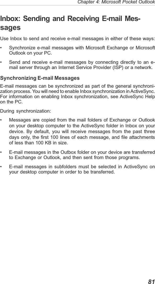   81Chapter 4: Microsoft Pocket OutlookInbox: Sending and Receiving E-mail Mes-sagesUse Inbox to send and receive e-mail messages in either of these ways:• Synchronize e-mail messages with Microsoft Exchange or MicrosoftOutlook on your PC.• Send and receive e-mail messages by connecting directly to an e-mail server through an Internet Service Provider (ISP) or a network.Synchronizing E-mail MessagesE-mail messages can be synchronized as part of the general synchroni-zation process. You will need to enable Inbox synchronization in ActiveSync.For information on enabling Inbox synchronization, see ActiveSync Helpon the PC.During synchronization:• Messages are copied from the mail folders of Exchange or Outlookon your desktop computer to the ActiveSync folder in Inbox on yourdevice. By default, you will receive messages from the past threedays only, the first 100 lines of each message, and file attachmentsof less than 100 KB in size.• E-mail messages in the Outbox folder on your device are transferredto Exchange or Outlook, and then sent from those programs.• E-mail messages in subfolders must be selected in ActiveSync onyour desktop computer in order to be transferred.