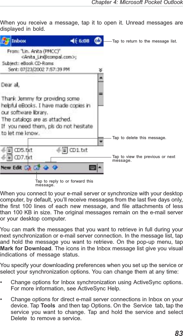   83Chapter 4: Microsoft Pocket OutlookWhen you receive a message, tap it to open it. Unread messages aredisplayed in bold.When you connect to your e-mail server or synchronize with your desktopcomputer, by default, you’ll receive messages from the last five days only,the first 100 lines of each new message, and file attachments of lessthan 100 KB in size. The original messages remain on the e-mail serveror your desktop computer.You can mark the messages that you want to retrieve in full during yournext synchronization or e-mail server connection. In the message list, tapand hold the message you want to retrieve. On the pop-up menu, tapMark for Download. The icons in the Inbox message list give you visualindications of message status.You specify your downloading preferences when you set up the service orselect your synchronization options. You can change them at any time:• Change options for Inbox synchronization using ActiveSync options.For more information, see ActiveSync Help.• Change options for direct e-mail server connections in Inbox on yourdevice. Tap Tools  and then tap Options. On the  Service  tab, tap theservice you want to change. Tap and hold the service and selectDelete  to remove a service.Tap to return to the message list.Tap to delete this message.Tap to view the previous or nextmessage.Tap to reply to or forward thismessage.