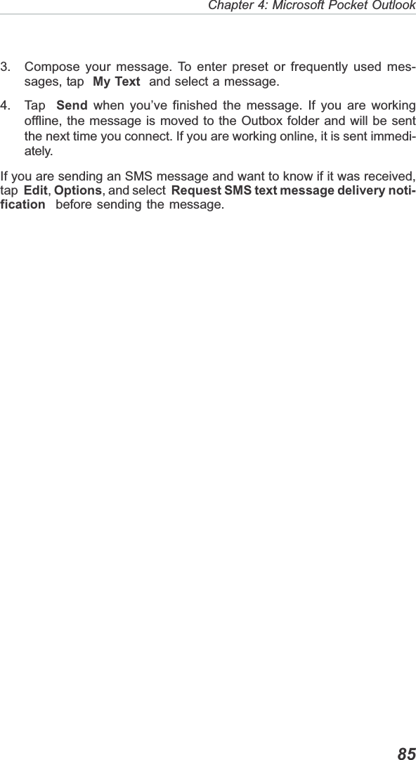   85Chapter 4: Microsoft Pocket Outlook3. Compose your message. To enter preset or frequently used mes-sages, tap  My Text  and select a message.4. Tap  Send when you’ve finished the message. If you are workingoffline, the message is moved to the Outbox folder and will be sentthe next time you connect. If you are working online, it is sent immedi-ately.If you are sending an SMS message and want to know if it was received,tap Edit,Options, and select Request SMS text message delivery noti-fication  before sending the message.