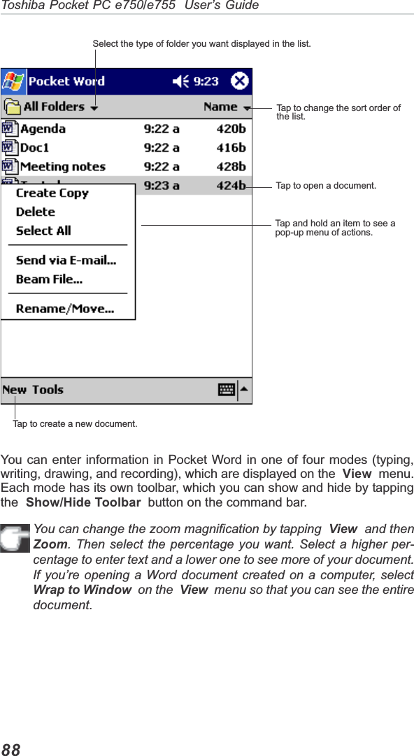 Toshiba Pocket PC e750/e755  User’s Guide88You can enter information in Pocket Word in one of four modes (typing,writing, drawing, and recording), which are displayed on the View  menu.Each mode has its own toolbar, which you can show and hide by tappingthe Show/Hide Toolbar  button on the command bar.You can change the zoom magnification by tapping  View  and thenZoom. Then select the percentage you want. Select a higher per-centage to enter text and a lower one to see more of your document.If you’re opening a Word document created on a computer, selectWrap to Window  on the  View  menu so that you can see the entiredocument.Select the type of folder you want displayed in the list.Tap to change the sort order ofthe list.Tap to open a document.Tap and hold an item to see apop-up menu of actions.Tap to create a new document.