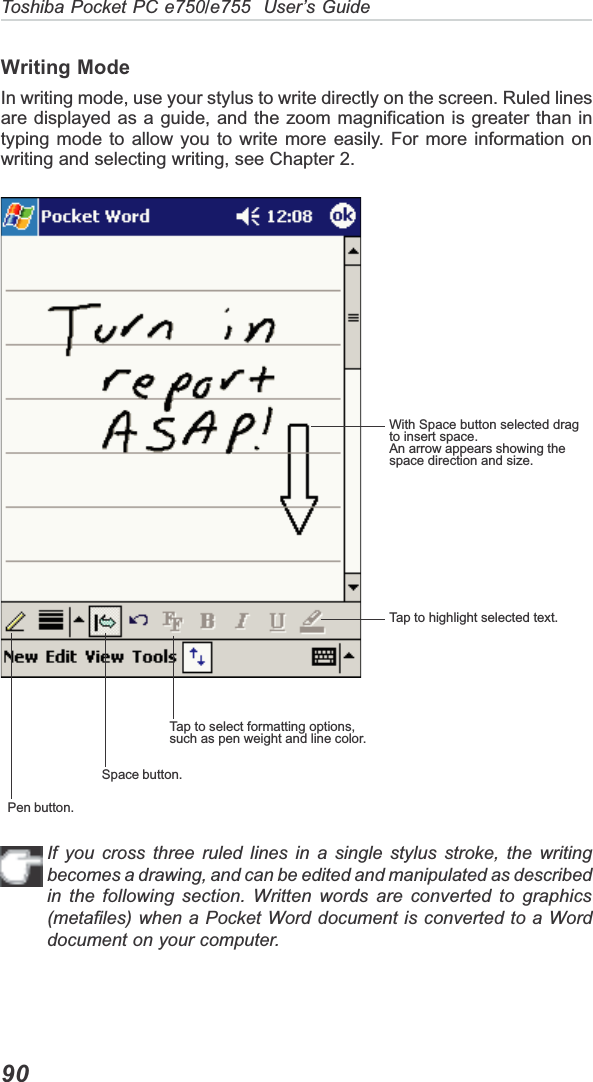 Toshiba Pocket PC e750/e755  User’s Guide90Writing ModeIn writing mode, use your stylus to write directly on the screen. Ruled linesare displayed as a guide, and the zoom magnification is greater than intyping mode to allow you to write more easily. For more information onwriting and selecting writing, see Chapter 2.If you cross three ruled lines in a single stylus stroke, the writingbecomes a drawing, and can be edited and manipulated as describedin the following section. Written words are converted to graphics(metafiles) when a Pocket Word document is converted to a Worddocument on your computer.With Space button selected dragto insert space.An arrow appears showing thespace direction and size.Tap to highlight selected text.Tap to select formatting options,such as pen weight and line color.Space button.Pen button.