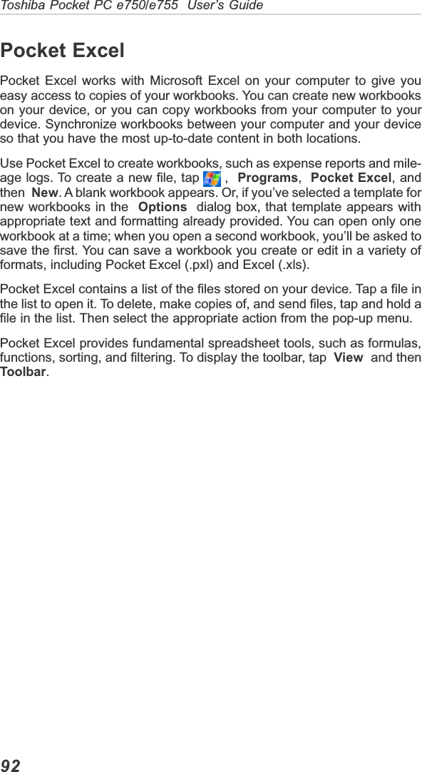 Toshiba Pocket PC e750/e755  User’s Guide92Pocket ExcelPocket Excel works with Microsoft Excel on your computer to give youeasy access to copies of your workbooks. You can create new workbookson your device, or you can copy workbooks from your computer to yourdevice. Synchronize workbooks between your computer and your deviceso that you have the most up-to-date content in both locations.Use Pocket Excel to create workbooks, such as expense reports and mile-age logs. To create a new file, tap   ,  Programs,Pocket Excel, andthen New. A blank workbook appears. Or, if you’ve selected a template fornew workbooks in the Options  dialog box, that template appears withappropriate text and formatting already provided. You can open only oneworkbook at a time; when you open a second workbook, you’ll be asked tosave the first. You can save a workbook you create or edit in a variety offormats, including Pocket Excel (.pxl) and Excel (.xls).Pocket Excel contains a list of the files stored on your device. Tap a file inthe list to open it. To delete, make copies of, and send files, tap and hold afile in the list. Then select the appropriate action from the pop-up menu.Pocket Excel provides fundamental spreadsheet tools, such as formulas,functions, sorting, and filtering. To display the toolbar, tap  View  and thenToolbar.