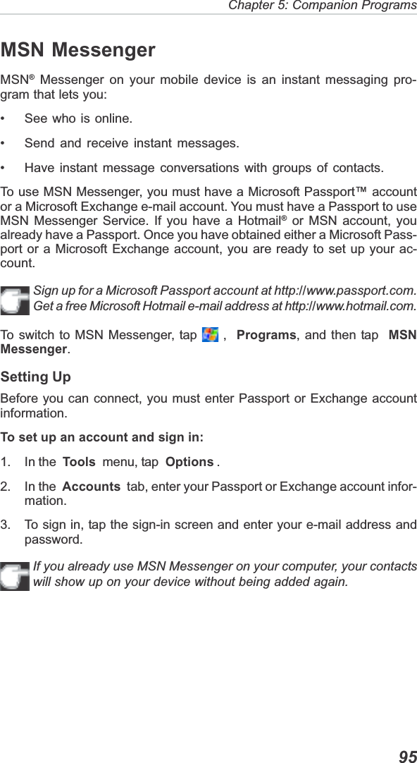 Chapter 5: Companion Programs  95MSN MessengerMSN® Messenger on your mobile device is an instant messaging pro-gram that lets you:• See who is online.• Send and receive instant messages.• Have instant message conversations with groups of contacts.To use MSN Messenger, you must have a Microsoft Passport™ accountor a Microsoft Exchange e-mail account. You must have a Passport to useMSN Messenger Service. If you have a Hotmail® or MSN account, youalready have a Passport. Once you have obtained either a Microsoft Pass-port or a Microsoft Exchange account, you are ready to set up your ac-count.Sign up for a Microsoft Passport account at http://www.passport.com.Get a free Microsoft Hotmail e-mail address at http://www.hotmail.com.To switch to MSN Messenger, tap   ,  Programs, and then tap  MSNMessenger.Setting UpBefore you can connect, you must enter Passport or Exchange accountinformation.To set up an account and sign in:1. In the  Tools  menu, tap  Options .2. In the  Accounts  tab, enter your Passport or Exchange account infor-mation.3. To sign in, tap the sign-in screen and enter your e-mail address andpassword.If you already use MSN Messenger on your computer, your contactswill show up on your device without being added again.