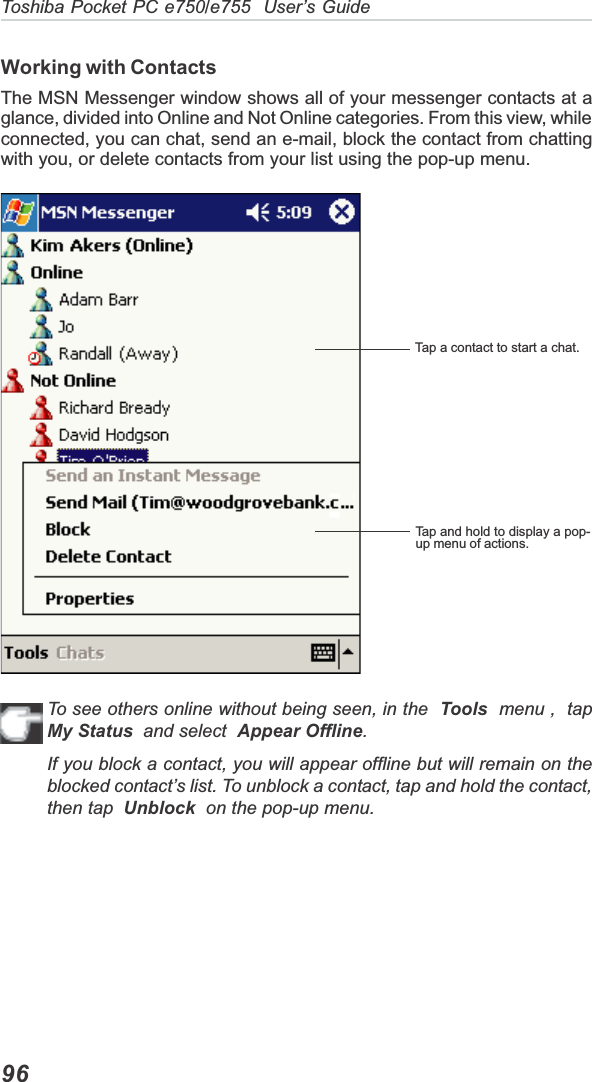 Toshiba Pocket PC e750/e755  User’s Guide96Working with ContactsThe MSN Messenger window shows all of your messenger contacts at aglance, divided into Online and Not Online categories. From this view, whileconnected, you can chat, send an e-mail, block the contact from chattingwith you, or delete contacts from your list using the pop-up menu.To see others online without being seen, in the  Tools  menu ,  tapMy Status  and select  Appear Offline.If you block a contact, you will appear offline but will remain on theblocked contact’s list. To unblock a contact, tap and hold the contact,then tap Unblock  on the pop-up menu.Tap a contact to start a chat.Tap and hold to display a pop-up menu of actions.