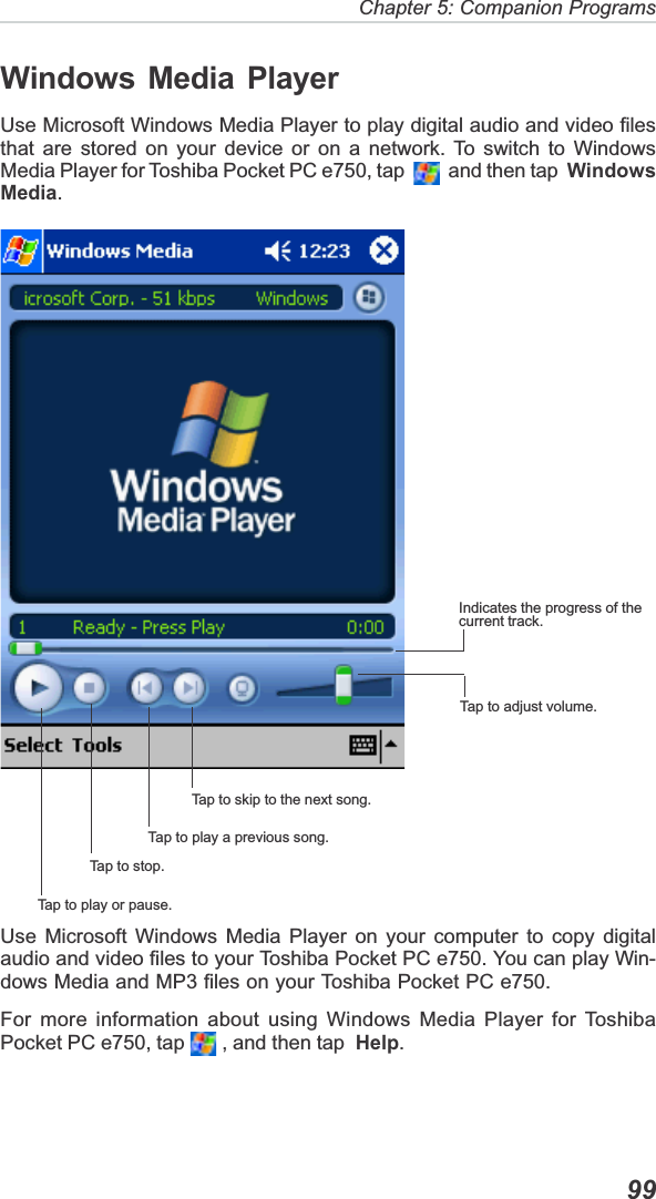 Chapter 5: Companion Programs  99Windows Media PlayerUse Microsoft Windows Media Player to play digital audio and video filesthat are stored on your device or on a network. To switch to WindowsMedia Player for Toshiba Pocket PC e750, tap     and then tap  WindowsMedia.Use Microsoft Windows Media Player on your computer to copy digitalaudio and video files to your Toshiba Pocket PC e750. You can play Win-dows Media and MP3 files on your Toshiba Pocket PC e750.For more information about using Windows Media Player for ToshibaPocket PC e750, tap   , and then tap  Help.Tap to play or pause.Tap to stop.Tap to play a previous song.Tap to skip to the next song.Tap to adjust volume.Indicates the progress of thecurrent track.