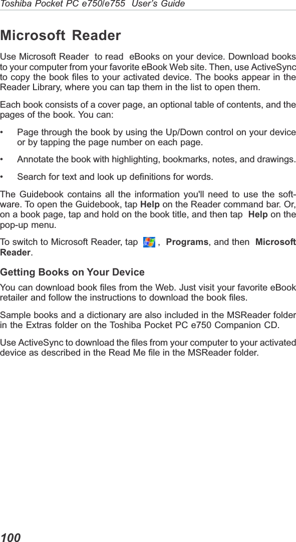 Toshiba Pocket PC e750/e755  User’s Guide100Microsoft ReaderUse Microsoft Reader  to read  eBooks on your device. Download booksto your computer from your favorite eBook Web site. Then, use ActiveSyncto copy the book files to your activated device. The books appear in theReader Library, where you can tap them in the list to open them.Each book consists of a cover page, an optional table of contents, and thepages of the book. You can:• Page through the book by using the Up/Down control on your deviceor by tapping the page number on each page.• Annotate the book with highlighting, bookmarks, notes, and drawings.• Search for text and look up definitions for words.The Guidebook contains all the information you&apos;ll need to use the soft-ware. To open the Guidebook, tap Help on the Reader command bar. Or,on a book page, tap and hold on the book title, and then tap Help on thepop-up menu.To switch to Microsoft Reader, tap    ,  Programs, and then MicrosoftReader.Getting Books on Your DeviceYou can download book files from the Web. Just visit your favorite eBookretailer and follow the instructions to download the book files.Sample books and a dictionary are also included in the MSReader folderin the Extras folder on the Toshiba Pocket PC e750 Companion CD.Use ActiveSync to download the files from your computer to your activateddevice as described in the Read Me file in the MSReader folder.