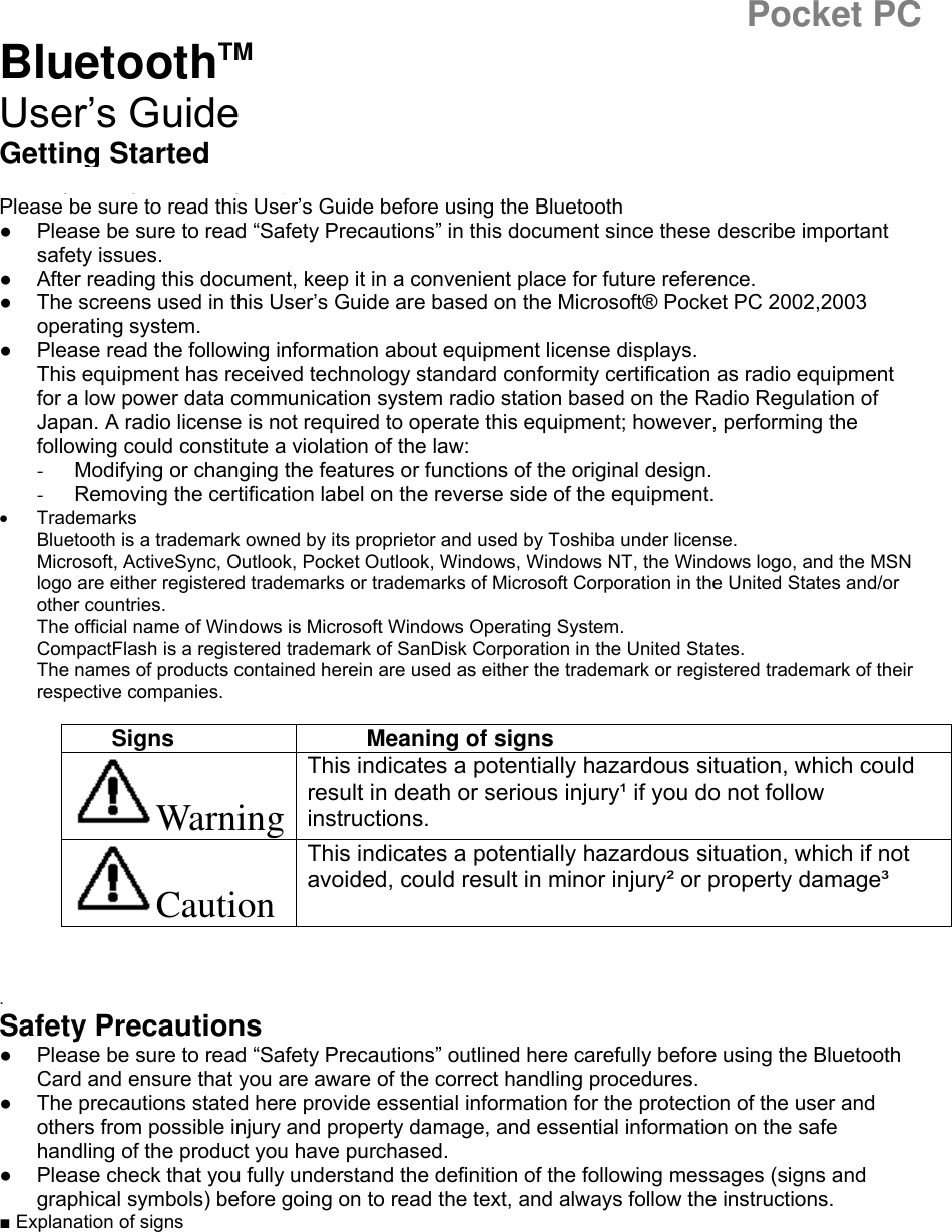 Pocket PC BluetoothTM  User’s Guide Getting Started Thank you very much for your purchase of this Bluetooth Card. Please be sure to read this User’s Guide before using the Bluetooth Card.   ●  Please be sure to read “Safety Precautions” in this document since these describe important safety issues. ●  After reading this document, keep it in a convenient place for future reference. ●  The screens used in this User’s Guide are based on the Microsoft® Pocket PC 2002,2003 operating system. ●  Please read the following information about equipment license displays.   This equipment has received technology standard conformity certification as radio equipment for a low power data communication system radio station based on the Radio Regulation of Japan. A radio license is not required to operate this equipment; however, performing the following could constitute a violation of the law: -  Modifying or changing the features or functions of the original design. -  Removing the certification label on the reverse side of the equipment. •  Trademarks Bluetooth is a trademark owned by its proprietor and used by Toshiba under license. Microsoft, ActiveSync, Outlook, Pocket Outlook, Windows, Windows NT, the Windows logo, and the MSN logo are either registered trademarks or trademarks of Microsoft Corporation in the United States and/or other countries. The official name of Windows is Microsoft Windows Operating System. CompactFlash is a registered trademark of SanDisk Corporation in the United States. The names of products contained herein are used as either the trademark or registered trademark of their respective companies.  Signs Meaning of signs Warning This indicates a potentially hazardous situation, which could result in death or serious injury¹ if you do not follow instructions. Caution This indicates a potentially hazardous situation, which if not avoided, could result in minor injury² or property damage³     .  Safety Precautions ●  Please be sure to read “Safety Precautions” outlined here carefully before using the Bluetooth Card and ensure that you are aware of the correct handling procedures. ●  The precautions stated here provide essential information for the protection of the user and others from possible injury and property damage, and essential information on the safe handling of the product you have purchased. ●  Please check that you fully understand the definition of the following messages (signs and graphical symbols) before going on to read the text, and always follow the instructions. ■ Explanation of signs 