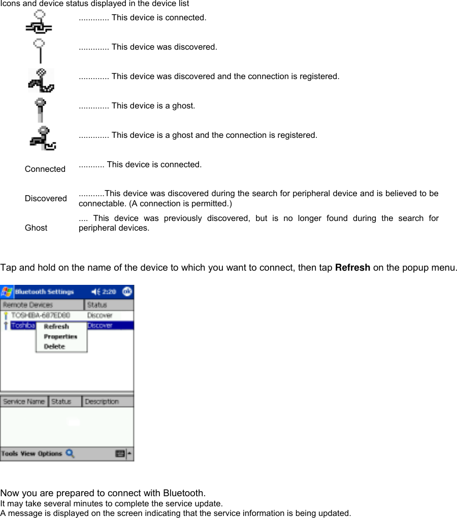  Icons and device status displayed in the device list  ............. This device is connected.   ............. This device was discovered.   ............. This device was discovered and the connection is registered.   ............. This device is a ghost.   ............. This device is a ghost and the connection is registered.  Connected  ........... This device is connected.  Discovered  ...........This device was discovered during the search for peripheral device and is believed to be connectable. (A connection is permitted.) Ghost .... This device was previously discovered, but is no longer found during the search for peripheral devices.    Tap and hold on the name of the device to which you want to connect, then tap Refresh on the popup menu.         Now you are prepared to connect with Bluetooth. It may take several minutes to complete the service update. A message is displayed on the screen indicating that the service information is being updated.  