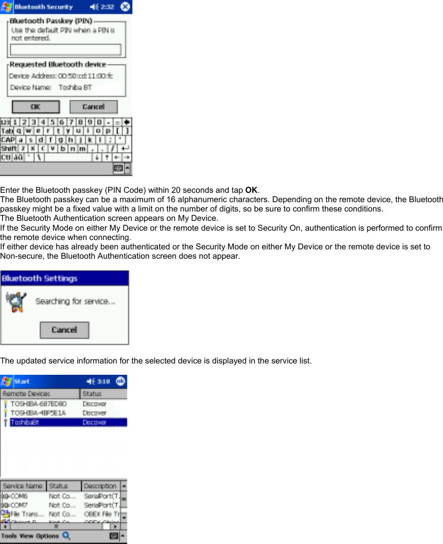   Enter the Bluetooth passkey (PIN Code) within 20 seconds and tap OK. The Bluetooth passkey can be a maximum of 16 alphanumeric characters. Depending on the remote device, the Bluetooth passkey might be a fixed value with a limit on the number of digits, so be sure to confirm these conditions. The Bluetooth Authentication screen appears on My Device. If the Security Mode on either My Device or the remote device is set to Security On, authentication is performed to confirm the remote device when connecting. If either device has already been authenticated or the Security Mode on either My Device or the remote device is set to Non-secure, the Bluetooth Authentication screen does not appear.    The updated service information for the selected device is displayed in the service list.   