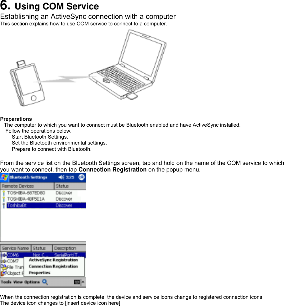  6. Using COM Service Establishing an ActiveSync connection with a computer This section explains how to use COM service to connect to a computer.   Preparations The computer to which you want to connect must be Bluetooth enabled and have ActiveSync installed.  Follow the operations below. Start Bluetooth Settings.   Set the Bluetooth environmental settings.   Prepare to connect with Bluetooth.    From the service list on the Bluetooth Settings screen, tap and hold on the name of the COM service to which you want to connect, then tap Connection Registration on the popup menu.   When the connection registration is complete, the device and service icons change to registered connection icons. The device icon changes to [insert device icon here]. 