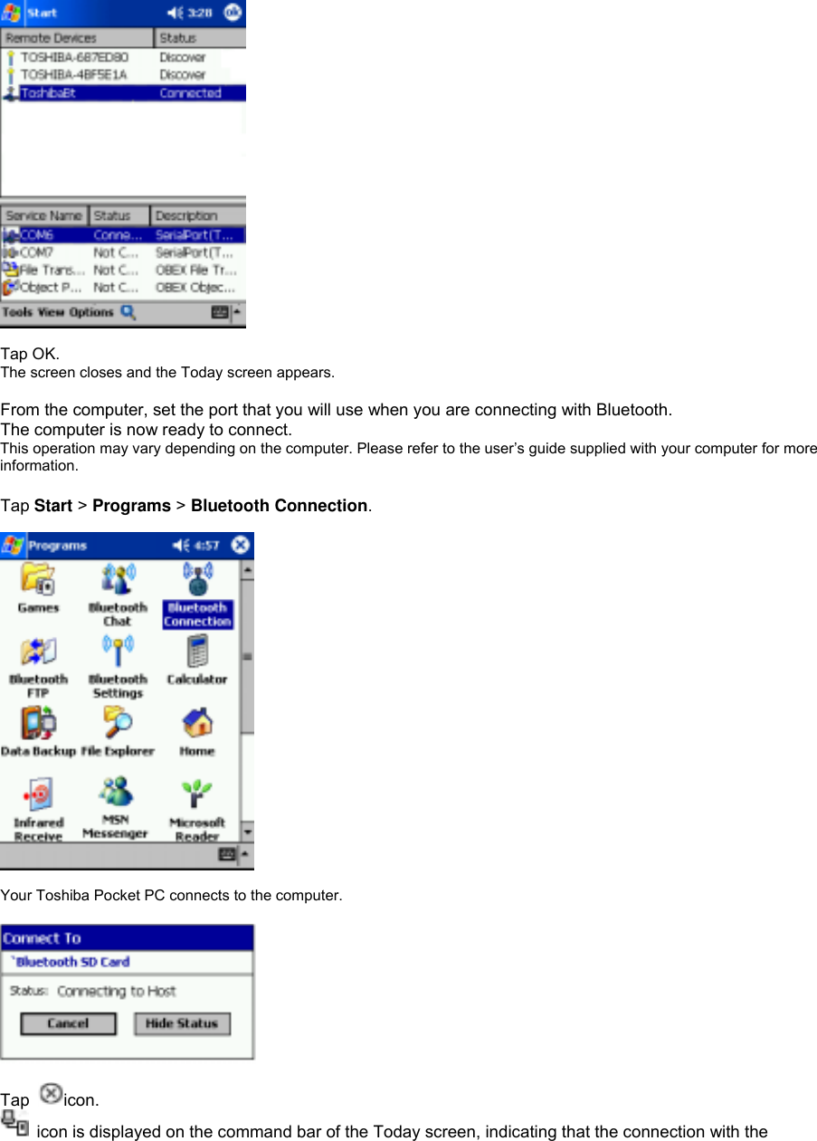  Tap OK. The screen closes and the Today screen appears.  From the computer, set the port that you will use when you are connecting with Bluetooth. The computer is now ready to connect. This operation may vary depending on the computer. Please refer to the user’s guide supplied with your computer for more information.  Tap Start &gt; Programs &gt; Bluetooth Connection.    Your Toshiba Pocket PC connects to the computer.    Tap  icon.   icon is displayed on the command bar of the Today screen, indicating that the connection with the 