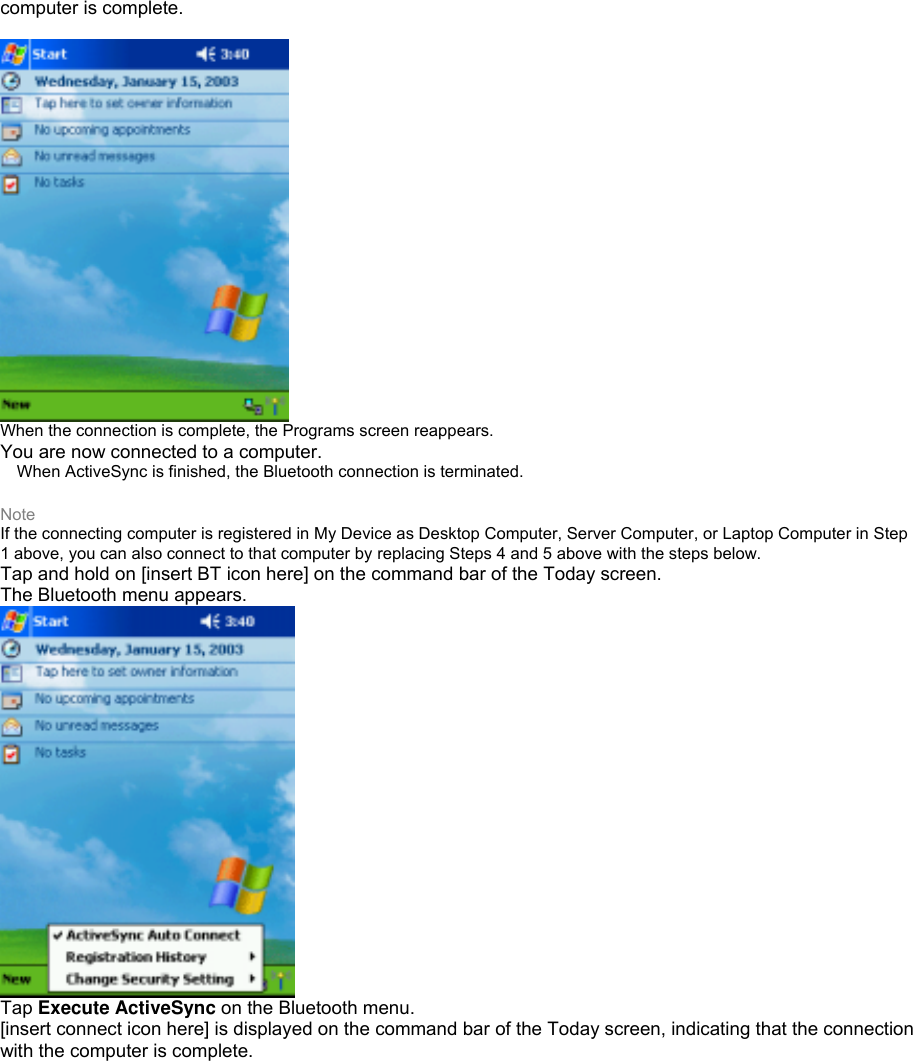 computer is complete.   When the connection is complete, the Programs screen reappears. You are now connected to a computer.  When ActiveSync is finished, the Bluetooth connection is terminated.  Note If the connecting computer is registered in My Device as Desktop Computer, Server Computer, or Laptop Computer in Step 1 above, you can also connect to that computer by replacing Steps 4 and 5 above with the steps below. Tap and hold on [insert BT icon here] on the command bar of the Today screen. The Bluetooth menu appears.  Tap Execute ActiveSync on the Bluetooth menu. [insert connect icon here] is displayed on the command bar of the Today screen, indicating that the connection with the computer is complete. 