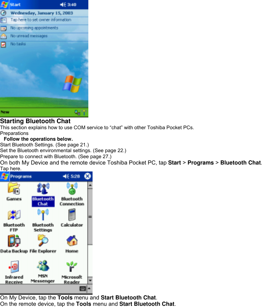  Starting Bluetooth Chat This section explains how to use COM service to “chat” with other Toshiba Pocket PCs. Preparations Follow the operations below. Start Bluetooth Settings. (See page 21.) Set the Bluetooth environmental settings. (See page 22.) Prepare to connect with Bluetooth. (See page 27.) On both My Device and the remote device Toshiba Pocket PC, tap Start &gt; Programs &gt; Bluetooth Chat. Tap here.  On My Device, tap the Tools menu and Start Bluetooth Chat. On the remote device, tap the Tools menu and Start Bluetooth Chat. 