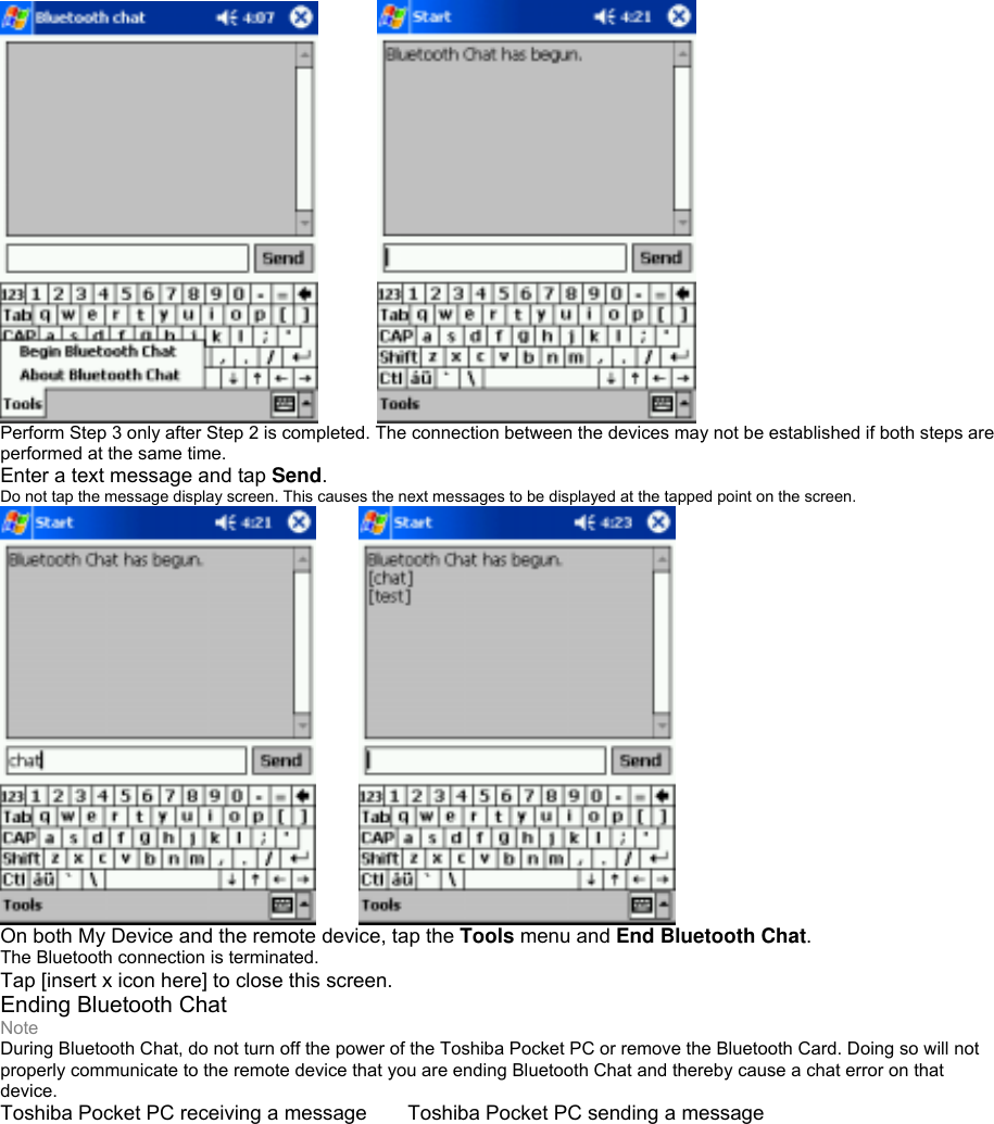      Perform Step 3 only after Step 2 is completed. The connection between the devices may not be established if both steps are performed at the same time. Enter a text message and tap Send. Do not tap the message display screen. This causes the next messages to be displayed at the tapped point on the screen.     On both My Device and the remote device, tap the Tools menu and End Bluetooth Chat. The Bluetooth connection is terminated. Tap [insert x icon here] to close this screen. Ending Bluetooth Chat Note During Bluetooth Chat, do not turn off the power of the Toshiba Pocket PC or remove the Bluetooth Card. Doing so will not properly communicate to the remote device that you are ending Bluetooth Chat and thereby cause a chat error on that device. Toshiba Pocket PC receiving a message  Toshiba Pocket PC sending a message 