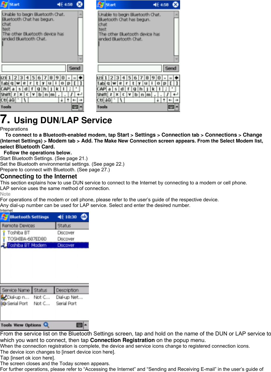     7. Using DUN/LAP Service Preparations  To connect to a Bluetooth-enabled modem, tap Start &gt; Settings &gt; Connection tab &gt; Connections &gt; Change (Internet Settings) &gt; Modem tab &gt; Add. The Make New Connection screen appears. From the Select Modem list, select Bluetooth Card. Follow the operations below. Start Bluetooth Settings. (See page 21.) Set the Bluetooth environmental settings. (See page 22.) Prepare to connect with Bluetooth. (See page 27.) Connecting to the Internet This section explains how to use DUN service to connect to the Internet by connecting to a modem or cell phone. LAP service uses the same method of connection. Note For operations of the modem or cell phone, please refer to the user’s guide of the respective device. Any dial-up number can be used for LAP service. Select and enter the desired number. Internet  From the service list on the Bluetooth Settings screen, tap and hold on the name of the DUN or LAP service to which you want to connect, then tap Connection Registration on the popup menu. When the connection registration is complete, the device and service icons change to registered connection icons. The device icon changes to [insert device icon here]. Tap [insert ok icon here]. The screen closes and the Today screen appears. For further operations, please refer to “Accessing the Internet” and “Sending and Receiving E-mail” in the user’s guide of 