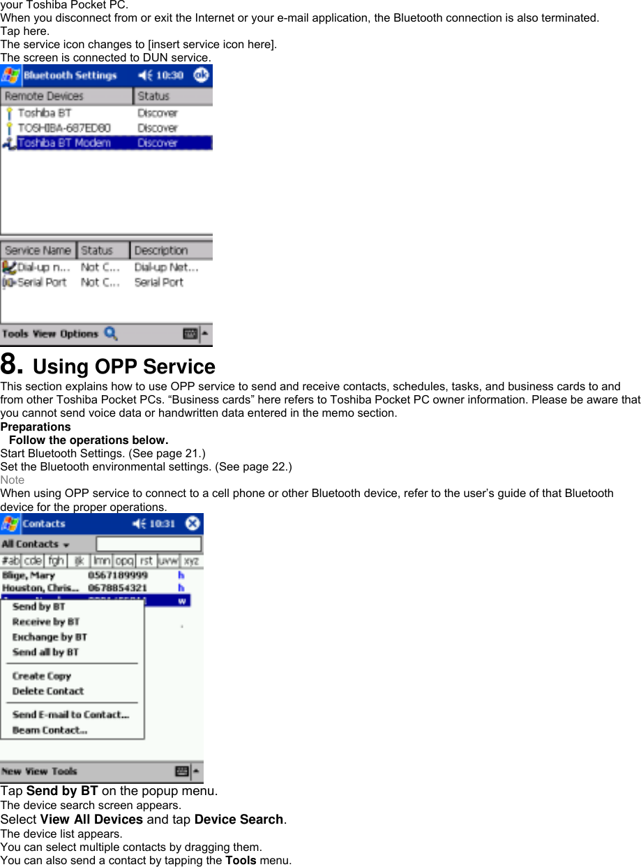 your Toshiba Pocket PC. When you disconnect from or exit the Internet or your e-mail application, the Bluetooth connection is also terminated. Tap here. The service icon changes to [insert service icon here]. The screen is connected to DUN service.  8. Using OPP Service This section explains how to use OPP service to send and receive contacts, schedules, tasks, and business cards to and from other Toshiba Pocket PCs. “Business cards” here refers to Toshiba Pocket PC owner information. Please be aware that you cannot send voice data or handwritten data entered in the memo section. Preparations Follow the operations below. Start Bluetooth Settings. (See page 21.) Set the Bluetooth environmental settings. (See page 22.) Note When using OPP service to connect to a cell phone or other Bluetooth device, refer to the user’s guide of that Bluetooth device for the proper operations.  Tap Send by BT on the popup menu. The device search screen appears. Select View All Devices and tap Device Search. The device list appears. You can select multiple contacts by dragging them. You can also send a contact by tapping the Tools menu. 
