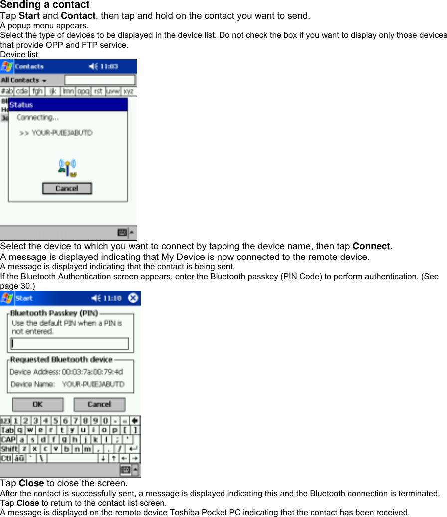 Sending a contact   Tap Start and Contact, then tap and hold on the contact you want to send. A popup menu appears. Select the type of devices to be displayed in the device list. Do not check the box if you want to display only those devices that provide OPP and FTP service. Device list  Select the device to which you want to connect by tapping the device name, then tap Connect. A message is displayed indicating that My Device is now connected to the remote device. A message is displayed indicating that the contact is being sent. If the Bluetooth Authentication screen appears, enter the Bluetooth passkey (PIN Code) to perform authentication. (See page 30.)  Tap Close to close the screen. After the contact is successfully sent, a message is displayed indicating this and the Bluetooth connection is terminated. Tap Close to return to the contact list screen. A message is displayed on the remote device Toshiba Pocket PC indicating that the contact has been received. 