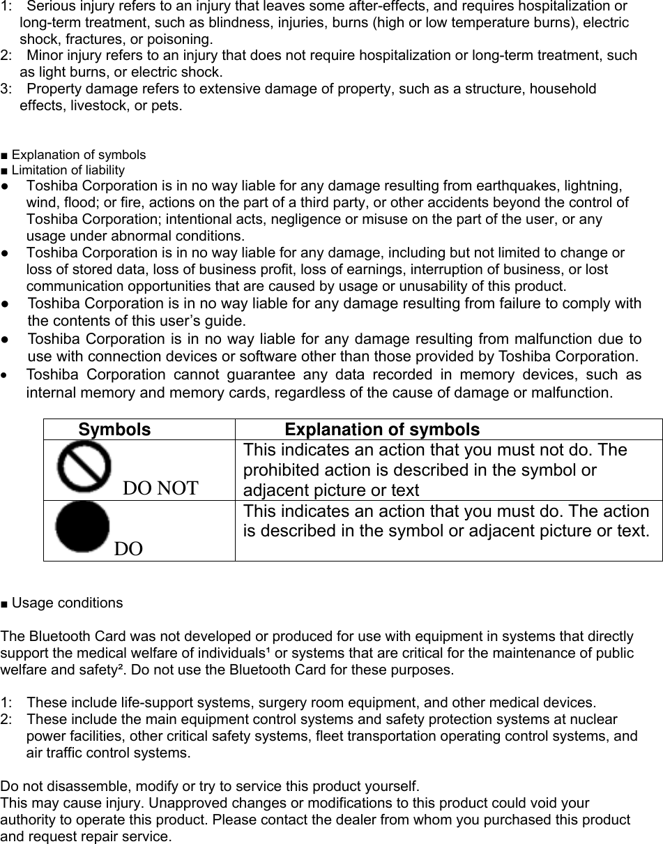 1:    Serious injury refers to an injury that leaves some after-effects, and requires hospitalization or long-term treatment, such as blindness, injuries, burns (high or low temperature burns), electric shock, fractures, or poisoning. 2:    Minor injury refers to an injury that does not require hospitalization or long-term treatment, such as light burns, or electric shock. 3:    Property damage refers to extensive damage of property, such as a structure, household effects, livestock, or pets.   ■ Explanation of symbols ■ Limitation of liability ●  Toshiba Corporation is in no way liable for any damage resulting from earthquakes, lightning, wind, flood; or fire, actions on the part of a third party, or other accidents beyond the control of Toshiba Corporation; intentional acts, negligence or misuse on the part of the user, or any usage under abnormal conditions. ●  Toshiba Corporation is in no way liable for any damage, including but not limited to change or loss of stored data, loss of business profit, loss of earnings, interruption of business, or lost communication opportunities that are caused by usage or unusability of this product. ●  Toshiba Corporation is in no way liable for any damage resulting from failure to comply with the contents of this user’s guide. ●  Toshiba Corporation is in no way liable for any damage resulting from malfunction due to use with connection devices or software other than those provided by Toshiba Corporation. •  Toshiba Corporation cannot guarantee any data recorded in memory devices, such as internal memory and memory cards, regardless of the cause of damage or malfunction.  Symbols  Explanation of symbols  DO NOT This indicates an action that you must not do. The prohibited action is described in the symbol or adjacent picture or text DO This indicates an action that you must do. The action is described in the symbol or adjacent picture or text.   ■ Usage conditions  The Bluetooth Card was not developed or produced for use with equipment in systems that directly support the medical welfare of individuals¹ or systems that are critical for the maintenance of public welfare and safety². Do not use the Bluetooth Card for these purposes.    1:    These include life-support systems, surgery room equipment, and other medical devices. 2:    These include the main equipment control systems and safety protection systems at nuclear power facilities, other critical safety systems, fleet transportation operating control systems, and air traffic control systems.  Do not disassemble, modify or try to service this product yourself. This may cause injury. Unapproved changes or modifications to this product could void your authority to operate this product. Please contact the dealer from whom you purchased this product and request repair service.   