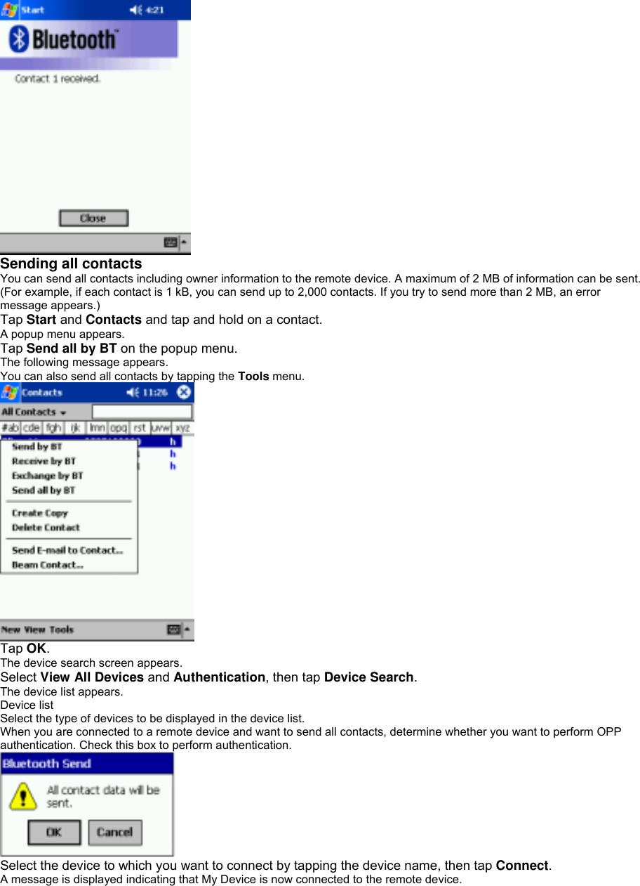  Sending all contacts   You can send all contacts including owner information to the remote device. A maximum of 2 MB of information can be sent. (For example, if each contact is 1 kB, you can send up to 2,000 contacts. If you try to send more than 2 MB, an error message appears.) Tap Start and Contacts and tap and hold on a contact. A popup menu appears. Tap Send all by BT on the popup menu. The following message appears. You can also send all contacts by tapping the Tools menu.  Tap OK. The device search screen appears. Select View All Devices and Authentication, then tap Device Search. The device list appears. Device list Select the type of devices to be displayed in the device list. When you are connected to a remote device and want to send all contacts, determine whether you want to perform OPP authentication. Check this box to perform authentication.  Select the device to which you want to connect by tapping the device name, then tap Connect. A message is displayed indicating that My Device is now connected to the remote device. 