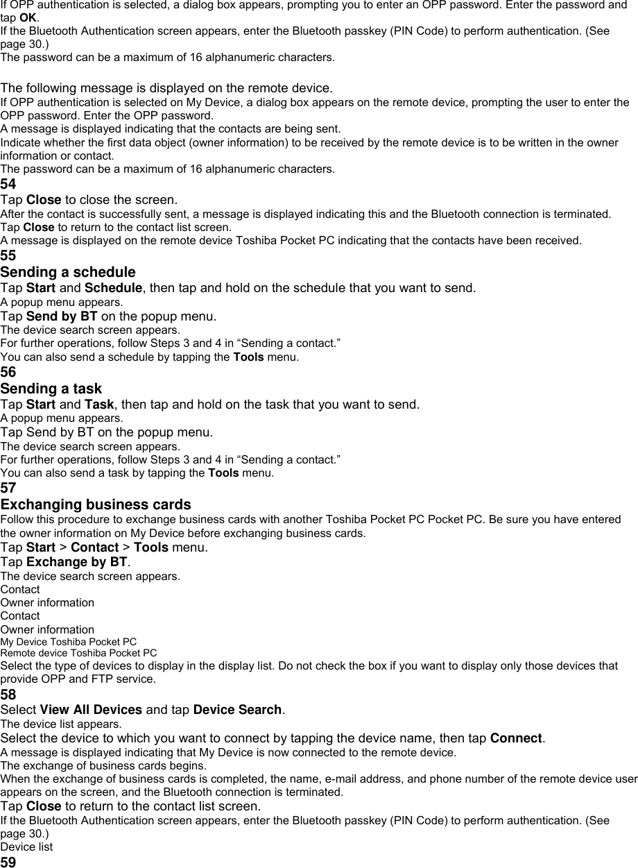 If OPP authentication is selected, a dialog box appears, prompting you to enter an OPP password. Enter the password and tap OK. If the Bluetooth Authentication screen appears, enter the Bluetooth passkey (PIN Code) to perform authentication. (See page 30.) The password can be a maximum of 16 alphanumeric characters.  The following message is displayed on the remote device. If OPP authentication is selected on My Device, a dialog box appears on the remote device, prompting the user to enter the OPP password. Enter the OPP password. A message is displayed indicating that the contacts are being sent. Indicate whether the first data object (owner information) to be received by the remote device is to be written in the owner information or contact. The password can be a maximum of 16 alphanumeric characters. 54 Tap Close to close the screen. After the contact is successfully sent, a message is displayed indicating this and the Bluetooth connection is terminated. Tap Close to return to the contact list screen. A message is displayed on the remote device Toshiba Pocket PC indicating that the contacts have been received. 55 Sending a schedule    Tap Start and Schedule, then tap and hold on the schedule that you want to send. A popup menu appears. Tap Send by BT on the popup menu. The device search screen appears. For further operations, follow Steps 3 and 4 in “Sending a contact.” You can also send a schedule by tapping the Tools menu. 56 Sending a task    Tap Start and Task, then tap and hold on the task that you want to send. A popup menu appears. Tap Send by BT on the popup menu. The device search screen appears. For further operations, follow Steps 3 and 4 in “Sending a contact.” You can also send a task by tapping the Tools menu. 57 Exchanging business cards  Follow this procedure to exchange business cards with another Toshiba Pocket PC Pocket PC. Be sure you have entered the owner information on My Device before exchanging business cards. Tap Start &gt; Contact &gt; Tools menu. Tap Exchange by BT. The device search screen appears. Contact Owner information Contact Owner information My Device Toshiba Pocket PC Remote device Toshiba Pocket PC Select the type of devices to display in the display list. Do not check the box if you want to display only those devices that provide OPP and FTP service. 58 Select View All Devices and tap Device Search. The device list appears. Select the device to which you want to connect by tapping the device name, then tap Connect. A message is displayed indicating that My Device is now connected to the remote device. The exchange of business cards begins. When the exchange of business cards is completed, the name, e-mail address, and phone number of the remote device user appears on the screen, and the Bluetooth connection is terminated. Tap Close to return to the contact list screen. If the Bluetooth Authentication screen appears, enter the Bluetooth passkey (PIN Code) to perform authentication. (See page 30.) Device list 59 