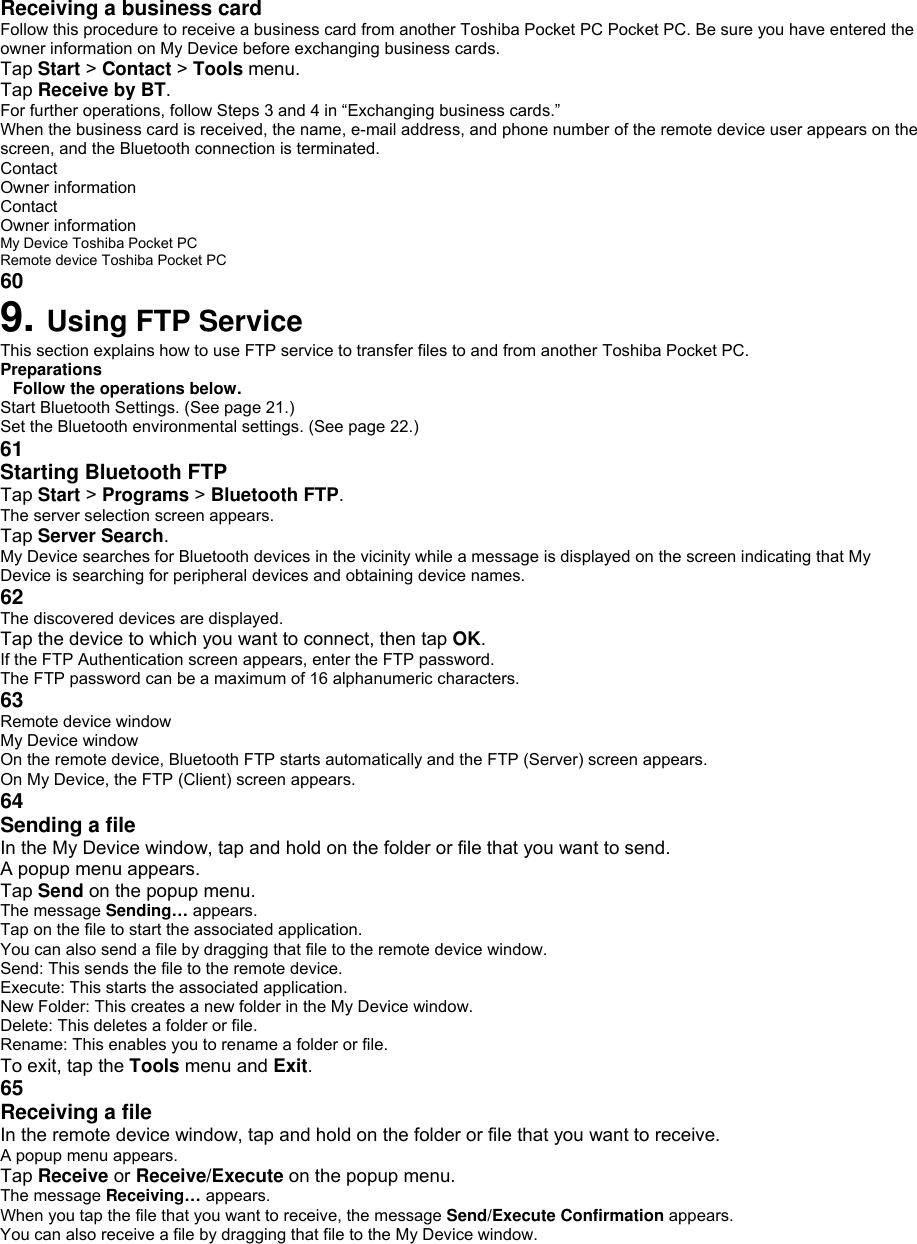 Receiving a business card   Follow this procedure to receive a business card from another Toshiba Pocket PC Pocket PC. Be sure you have entered the owner information on My Device before exchanging business cards. Tap Start &gt; Contact &gt; Tools menu. Tap Receive by BT. For further operations, follow Steps 3 and 4 in “Exchanging business cards.” When the business card is received, the name, e-mail address, and phone number of the remote device user appears on the screen, and the Bluetooth connection is terminated. Contact Owner information Contact Owner information My Device Toshiba Pocket PC Remote device Toshiba Pocket PC 60 9. Using FTP Service This section explains how to use FTP service to transfer files to and from another Toshiba Pocket PC. Preparations Follow the operations below. Start Bluetooth Settings. (See page 21.) Set the Bluetooth environmental settings. (See page 22.) 61 Starting Bluetooth FTP   Tap Start &gt; Programs &gt; Bluetooth FTP. The server selection screen appears. Tap Server Search. My Device searches for Bluetooth devices in the vicinity while a message is displayed on the screen indicating that My Device is searching for peripheral devices and obtaining device names. 62 The discovered devices are displayed. Tap the device to which you want to connect, then tap OK. If the FTP Authentication screen appears, enter the FTP password. The FTP password can be a maximum of 16 alphanumeric characters. 63 Remote device window My Device window On the remote device, Bluetooth FTP starts automatically and the FTP (Server) screen appears. On My Device, the FTP (Client) screen appears. 64 Sending a file    In the My Device window, tap and hold on the folder or file that you want to send. A popup menu appears. Tap Send on the popup menu. The message Sending… appears. Tap on the file to start the associated application. You can also send a file by dragging that file to the remote device window. Send: This sends the file to the remote device. Execute: This starts the associated application. New Folder: This creates a new folder in the My Device window. Delete: This deletes a folder or file. Rename: This enables you to rename a folder or file. To exit, tap the Tools menu and Exit. 65 Receiving a file    In the remote device window, tap and hold on the folder or file that you want to receive. A popup menu appears. Tap Receive or Receive/Execute on the popup menu. The message Receiving… appears. When you tap the file that you want to receive, the message Send/Execute Confirmation appears. You can also receive a file by dragging that file to the My Device window. 