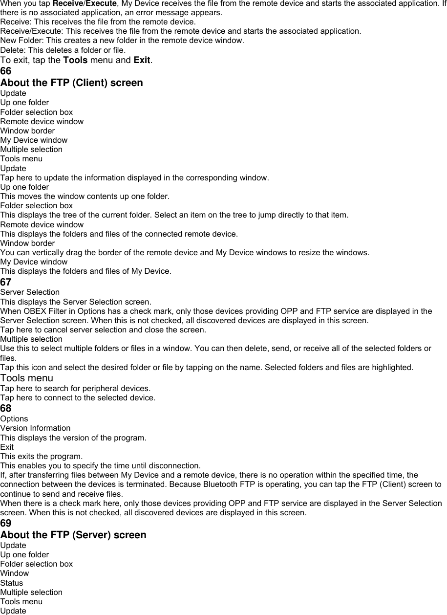 When you tap Receive/Execute, My Device receives the file from the remote device and starts the associated application. If there is no associated application, an error message appears. Receive: This receives the file from the remote device. Receive/Execute: This receives the file from the remote device and starts the associated application. New Folder: This creates a new folder in the remote device window. Delete: This deletes a folder or file. To exit, tap the Tools menu and Exit. 66 About the FTP (Client) screen   Update Up one folder Folder selection box Remote device window Window border My Device window Multiple selection Tools menu Update Tap here to update the information displayed in the corresponding window. Up one folder This moves the window contents up one folder. Folder selection box This displays the tree of the current folder. Select an item on the tree to jump directly to that item. Remote device window This displays the folders and files of the connected remote device. Window border You can vertically drag the border of the remote device and My Device windows to resize the windows. My Device window This displays the folders and files of My Device. 67 Server Selection This displays the Server Selection screen. When OBEX Filter in Options has a check mark, only those devices providing OPP and FTP service are displayed in the Server Selection screen. When this is not checked, all discovered devices are displayed in this screen. Tap here to cancel server selection and close the screen. Multiple selection Use this to select multiple folders or files in a window. You can then delete, send, or receive all of the selected folders or files. Tap this icon and select the desired folder or file by tapping on the name. Selected folders and files are highlighted. Tools menu Tap here to search for peripheral devices. Tap here to connect to the selected device. 68 Options Version Information This displays the version of the program. Exit This exits the program. This enables you to specify the time until disconnection. If, after transferring files between My Device and a remote device, there is no operation within the specified time, the connection between the devices is terminated. Because Bluetooth FTP is operating, you can tap the FTP (Client) screen to continue to send and receive files. When there is a check mark here, only those devices providing OPP and FTP service are displayed in the Server Selection screen. When this is not checked, all discovered devices are displayed in this screen. 69 About the FTP (Server) screen   Update Up one folder Folder selection box Window Status Multiple selection Tools menu Update 