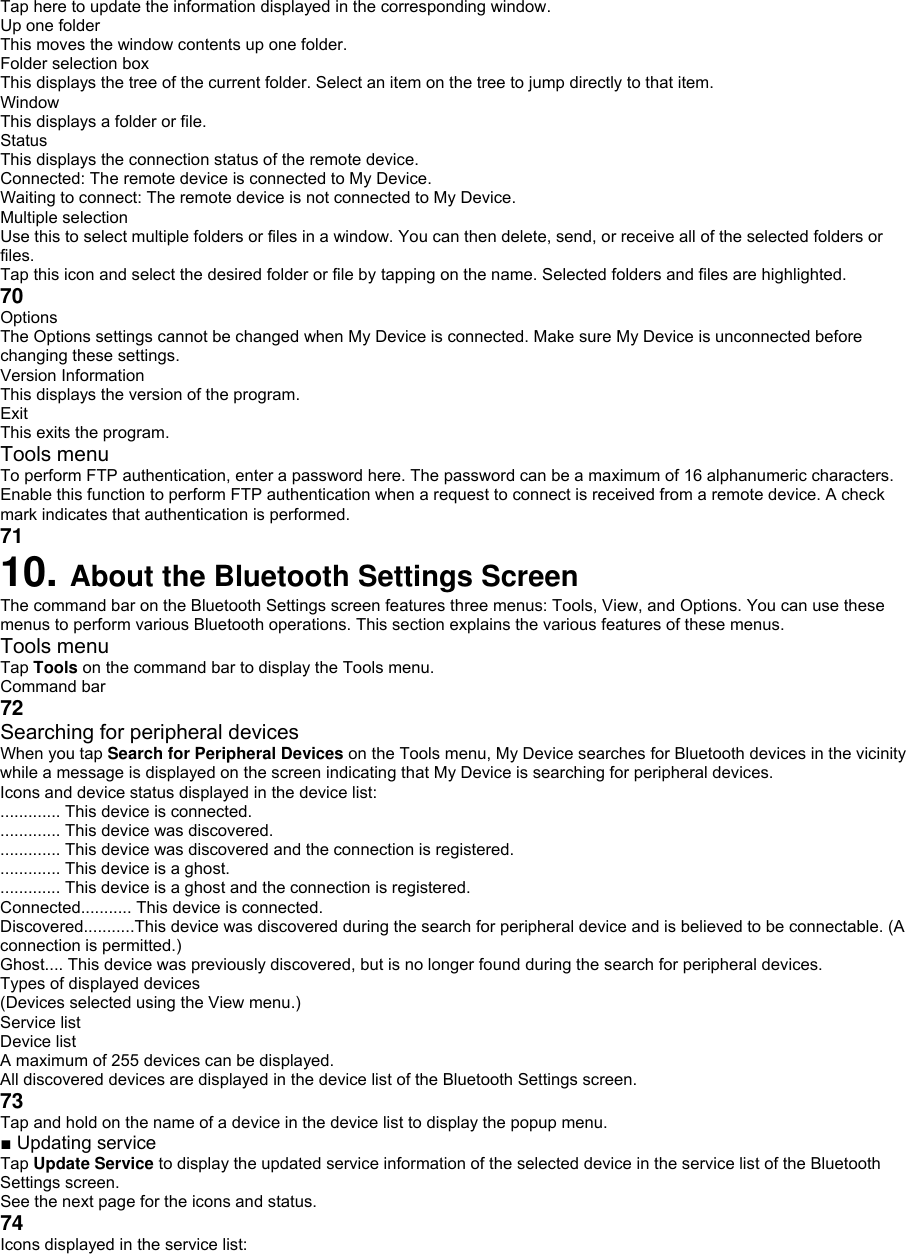 Tap here to update the information displayed in the corresponding window. Up one folder This moves the window contents up one folder. Folder selection box This displays the tree of the current folder. Select an item on the tree to jump directly to that item. Window This displays a folder or file. Status This displays the connection status of the remote device. Connected: The remote device is connected to My Device. Waiting to connect: The remote device is not connected to My Device. Multiple selection Use this to select multiple folders or files in a window. You can then delete, send, or receive all of the selected folders or files. Tap this icon and select the desired folder or file by tapping on the name. Selected folders and files are highlighted. 70 Options The Options settings cannot be changed when My Device is connected. Make sure My Device is unconnected before changing these settings. Version Information This displays the version of the program. Exit This exits the program. Tools menu To perform FTP authentication, enter a password here. The password can be a maximum of 16 alphanumeric characters. Enable this function to perform FTP authentication when a request to connect is received from a remote device. A check mark indicates that authentication is performed. 71 10. About the Bluetooth Settings Screen The command bar on the Bluetooth Settings screen features three menus: Tools, View, and Options. You can use these menus to perform various Bluetooth operations. This section explains the various features of these menus. Tools menu Tap Tools on the command bar to display the Tools menu. Command bar 72 Searching for peripheral devices When you tap Search for Peripheral Devices on the Tools menu, My Device searches for Bluetooth devices in the vicinity while a message is displayed on the screen indicating that My Device is searching for peripheral devices. Icons and device status displayed in the device list: ............. This device is connected. ............. This device was discovered. ............. This device was discovered and the connection is registered. ............. This device is a ghost. ............. This device is a ghost and the connection is registered. Connected........... This device is connected. Discovered...........This device was discovered during the search for peripheral device and is believed to be connectable. (A connection is permitted.) Ghost.... This device was previously discovered, but is no longer found during the search for peripheral devices. Types of displayed devices (Devices selected using the View menu.) Service list Device list A maximum of 255 devices can be displayed. All discovered devices are displayed in the device list of the Bluetooth Settings screen. 73 Tap and hold on the name of a device in the device list to display the popup menu. ■ Updating service Tap Update Service to display the updated service information of the selected device in the service list of the Bluetooth Settings screen. See the next page for the icons and status. 74 Icons displayed in the service list: 
