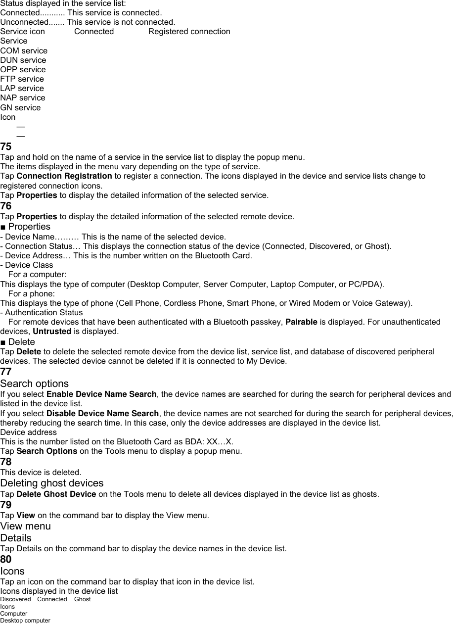 Status displayed in the service list: Connected........... This service is connected. Unconnected....... This service is not connected. Service icon  Connected  Registered connection Service COM service DUN service OPP service   FTP service LAP service NAP service GN service Icon   —   — 75 Tap and hold on the name of a service in the service list to display the popup menu. The items displayed in the menu vary depending on the type of service. Tap Connection Registration to register a connection. The icons displayed in the device and service lists change to registered connection icons. Tap Properties to display the detailed information of the selected service. 76 Tap Properties to display the detailed information of the selected remote device. ■ Properties - Device Name……… This is the name of the selected device. - Connection Status… This displays the connection status of the device (Connected, Discovered, or Ghost). - Device Address… This is the number written on the Bluetooth Card. - Device Class  For a computer: This displays the type of computer (Desktop Computer, Server Computer, Laptop Computer, or PC/PDA).  For a phone: This displays the type of phone (Cell Phone, Cordless Phone, Smart Phone, or Wired Modem or Voice Gateway). - Authentication Status  For remote devices that have been authenticated with a Bluetooth passkey, Pairable is displayed. For unauthenticated devices, Untrusted is displayed. ■ Delete Tap Delete to delete the selected remote device from the device list, service list, and database of discovered peripheral devices. The selected device cannot be deleted if it is connected to My Device. 77 Search options If you select Enable Device Name Search, the device names are searched for during the search for peripheral devices and listed in the device list. If you select Disable Device Name Search, the device names are not searched for during the search for peripheral devices, thereby reducing the search time. In this case, only the device addresses are displayed in the device list. Device address This is the number listed on the Bluetooth Card as BDA: XX…X. Tap Search Options on the Tools menu to display a popup menu. 78 This device is deleted. Deleting ghost devices Tap Delete Ghost Device on the Tools menu to delete all devices displayed in the device list as ghosts. 79 Tap View on the command bar to display the View menu. View menu Details Tap Details on the command bar to display the device names in the device list. 80 Icons Tap an icon on the command bar to display that icon in the device list. Icons displayed in the device list Discovered Connected  Ghost Icons Computer Desktop computer 