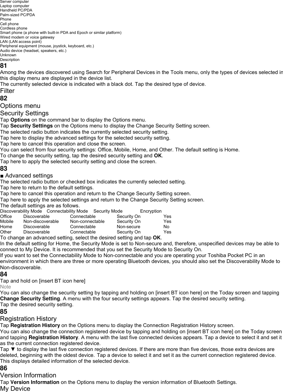 Server computer Laptop computer Handheld PC/PDA Palm-sized PC/PDA Phone Cell phone Cordless phone Smart phone (a phone with built-in PDA and Epoch or similar platform) Wired modem or voice gateway LAN (LAN access point) Peripheral equipment (mouse, joystick, keyboard, etc.) Audio device (headset, speakers, etc.) Unknown Description 81 Among the devices discovered using Search for Peripheral Devices in the Tools menu, only the types of devices selected in this display menu are displayed in the device list. The currently selected device is indicated with a black dot. Tap the desired type of device. Filter 82 Options menu Security Settings Tap Options on the command bar to display the Options menu. Tap Security Settings on the Options menu to display the Change Security Setting screen. The selected radio button indicates the currently selected security setting. Tap here to display the advanced settings for the selected security setting. Tap here to cancel this operation and close the screen. You can select from four security settings: Office, Mobile, Home, and Other. The default setting is Home. To change the security setting, tap the desired security setting and OK. Tap here to apply the selected security setting and close the screen. 83 ■ Advanced settings The selected radio button or checked box indicates the currently selected setting. Tap here to return to the default settings. Tap here to cancel this operation and return to the Change Security Setting screen. Tap here to apply the selected settings and return to the Change Security Setting screen. The default settings are as follows. Discoverability Mode  Connectability Mode  Security Mode  Encryption Office Discoverable  Connectable Security On  Yes Mobile Non-discoverable  Non-connectable  Security On  Yes Home Discoverable  Connectable  Non-secure  No Other Discoverable  Connectable  Security On  Yes To change an advanced setting, select the desired setting and tap OK. In the default setting for Home, the Security Mode is set to Non-secure and, therefore, unspecified devices may be able to connect to My Device. It is recommended that you set the Security Mode to Security On. If you want to set the Connectability Mode to Non-connectable and you are operating your Toshiba Pocket PC in an environment in which there are three or more operating Bluetooth devices, you should also set the Discoverability Mode to Non-discoverable. 84 Tap and hold on [insert BT icon here] Note You can also change the security setting by tapping and holding on [insert BT icon here] on the Today screen and tapping Change Security Setting. A menu with the four security settings appears. Tap the desired security setting. Tap the desired security setting. 85 Registration History Tap Registration History on the Options menu to display the Connection Registration History screen. You can also change the connection registered device by tapping and holding on [insert BT icon here] on the Today screen and tapping Registration History. A menu with the last five connected devices appears. Tap a device to select it and set it as the current connection registered device. Tap ▼ to display the last five connection registered devices. If there are more than five devices, those extra devices are deleted, beginning with the oldest device. Tap a device to select it and set it as the current connection registered device. This displays detailed information of the selected device. 86 Version Information Tap Version Information on the Options menu to display the version information of Bluetooth Settings. My Device 