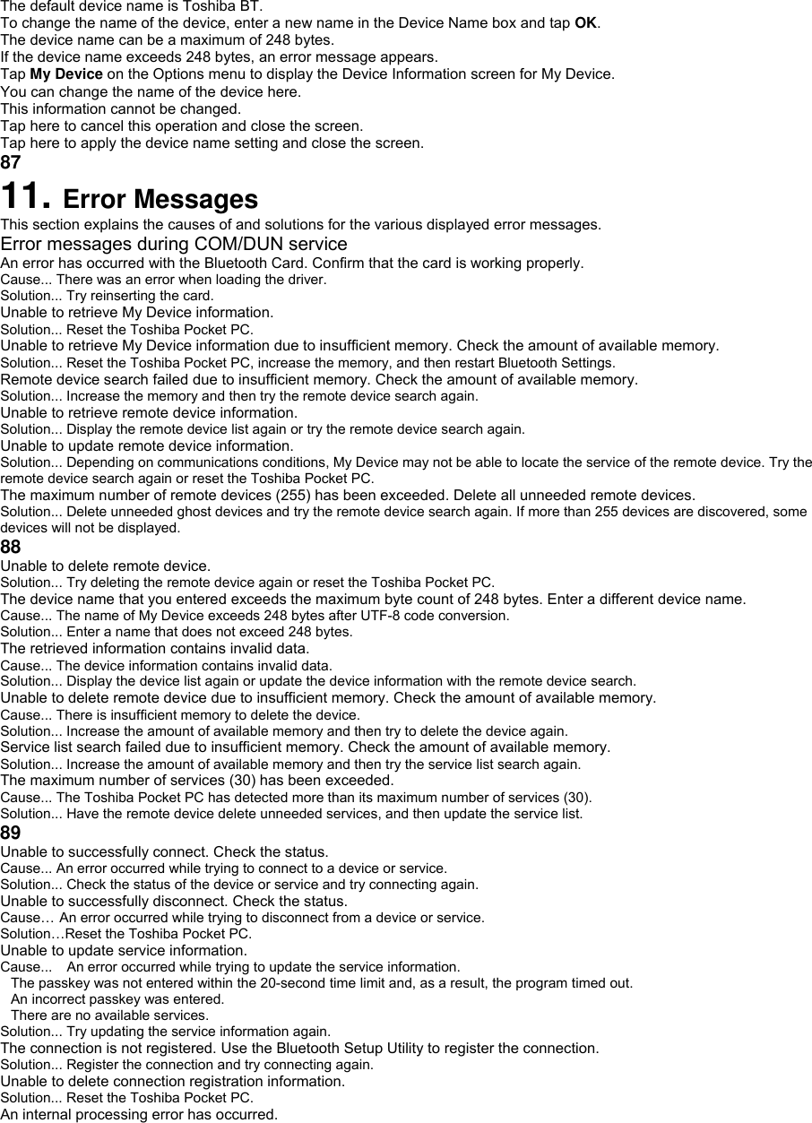 The default device name is Toshiba BT. To change the name of the device, enter a new name in the Device Name box and tap OK. The device name can be a maximum of 248 bytes. If the device name exceeds 248 bytes, an error message appears. Tap My Device on the Options menu to display the Device Information screen for My Device. You can change the name of the device here. This information cannot be changed. Tap here to cancel this operation and close the screen. Tap here to apply the device name setting and close the screen. 87 11. Error Messages This section explains the causes of and solutions for the various displayed error messages. Error messages during COM/DUN service An error has occurred with the Bluetooth Card. Confirm that the card is working properly. Cause... There was an error when loading the driver. Solution... Try reinserting the card. Unable to retrieve My Device information. Solution... Reset the Toshiba Pocket PC. Unable to retrieve My Device information due to insufficient memory. Check the amount of available memory. Solution... Reset the Toshiba Pocket PC, increase the memory, and then restart Bluetooth Settings. Remote device search failed due to insufficient memory. Check the amount of available memory. Solution... Increase the memory and then try the remote device search again. Unable to retrieve remote device information. Solution... Display the remote device list again or try the remote device search again. Unable to update remote device information. Solution... Depending on communications conditions, My Device may not be able to locate the service of the remote device. Try the remote device search again or reset the Toshiba Pocket PC. The maximum number of remote devices (255) has been exceeded. Delete all unneeded remote devices. Solution... Delete unneeded ghost devices and try the remote device search again. If more than 255 devices are discovered, some devices will not be displayed. 88 Unable to delete remote device. Solution... Try deleting the remote device again or reset the Toshiba Pocket PC. The device name that you entered exceeds the maximum byte count of 248 bytes. Enter a different device name. Cause... The name of My Device exceeds 248 bytes after UTF-8 code conversion. Solution... Enter a name that does not exceed 248 bytes. The retrieved information contains invalid data. Cause... The device information contains invalid data. Solution... Display the device list again or update the device information with the remote device search. Unable to delete remote device due to insufficient memory. Check the amount of available memory. Cause... There is insufficient memory to delete the device. Solution... Increase the amount of available memory and then try to delete the device again. Service list search failed due to insufficient memory. Check the amount of available memory. Solution... Increase the amount of available memory and then try the service list search again. The maximum number of services (30) has been exceeded. Cause... The Toshiba Pocket PC has detected more than its maximum number of services (30). Solution... Have the remote device delete unneeded services, and then update the service list. 89 Unable to successfully connect. Check the status. Cause... An error occurred while trying to connect to a device or service. Solution... Check the status of the device or service and try connecting again. Unable to successfully disconnect. Check the status. Cause… An error occurred while trying to disconnect from a device or service. Solution…Reset the Toshiba Pocket PC. Unable to update service information. Cause... An error occurred while trying to update the service information. The passkey was not entered within the 20-second time limit and, as a result, the program timed out. An incorrect passkey was entered. There are no available services. Solution... Try updating the service information again. The connection is not registered. Use the Bluetooth Setup Utility to register the connection. Solution... Register the connection and try connecting again. Unable to delete connection registration information. Solution... Reset the Toshiba Pocket PC. An internal processing error has occurred. 