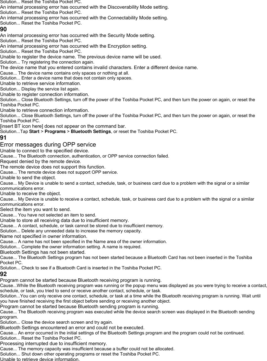 Solution... Reset the Toshiba Pocket PC. An internal processing error has occurred with the Discoverability Mode setting. Solution... Reset the Toshiba Pocket PC. An internal processing error has occurred with the Connectability Mode setting. Solution... Reset the Toshiba Pocket PC. 90 An internal processing error has occurred with the Security Mode setting. Solution... Reset the Toshiba Pocket PC. An internal processing error has occurred with the Encryption setting. Solution... Reset the Toshiba Pocket PC. Unable to register the device name. The previous device name will be used. Solution... Try registering the connection again. The device name that you entered contains invalid characters. Enter a different device name. Cause... The device name contains only spaces or nothing at all. Solution... Enter a device name that does not contain only spaces. Unable to retrieve service information. Solution... Display the service list again. Unable to register connection information. Solution... Close Bluetooth Settings, turn off the power of the Toshiba Pocket PC, and then turn the power on again, or reset the Toshiba Pocket PC. Unable to retrieve connection information. Solution... Close Bluetooth Settings, turn off the power of the Toshiba Pocket PC, and then turn the power on again, or reset the Toshiba Pocket PC. [insert BT icon here] does not appear on the command bar. Solution...Tap Start &gt; Programs &gt; Bluetooth Settings, or reset the Toshiba Pocket PC. 91 Error messages during OPP service Unable to connect to the specified device. Cause... The Bluetooth connection, authentication, or OPP service connection failed. Request denied by the remote device. The remote device does not support this function. Cause... The remote device does not support OPP service. Unable to send the object. Cause... My Device is unable to send a contact, schedule, task, or business card due to a problem with the signal or a similar communications error. Unable to receive the object. Cause... My Device is unable to receive a contact, schedule, task, or business card due to a problem with the signal or a similar communications error. Select the item you want to send. Cause... You have not selected an item to send. Unable to store all receiving data due to insufficient memory. Cause... A contact, schedule, or task cannot be stored due to insufficient memory. Solution... Delete any unneeded data to increase the memory capacity. Name not specified in owner information. Cause... A name has not been specified in the Name area of the owner information. Solution... Complete the owner information setting. A name is required. Bluetooth Settings has not been started. Cause... The Bluetooth Settings program has not been started because a Bluetooth Card has not been inserted in the Toshiba Pocket PC. Solution... Check to see if a Bluetooth Card is inserted in the Toshiba Pocket PC. 92 Program cannot be started because Bluetooth receiving program is running. Cause...While the Bluetooth receiving program was running or the popup menu was displayed as you were trying to receive a contact, schedule, or task, you tried to send or receive another contact, schedule, or task. Solution...You can only receive one contact, schedule, or task at a time while the Bluetooth receiving program is running. Wait until you have finished receiving the first object before sending or receiving another object. Program cannot be started because Bluetooth sending program is running. Cause... The Bluetooth receiving program was executed while the device search screen was displayed in the Bluetooth sending program. Solution... Close the device search screen and try again. Bluetooth Settings encountered an error and could not be executed. Cause... An error occurred in the initial settings of the Bluetooth Settings program and the program could not be continued. Solution... Reset the Toshiba Pocket PC. Processing interrupted due to insufficient memory. Cause... The memory capacity was insufficient because a buffer could not be allocated. Solution... Shut down other operating programs or reset the Toshiba Pocket PC. Unable to retrieve device information. 