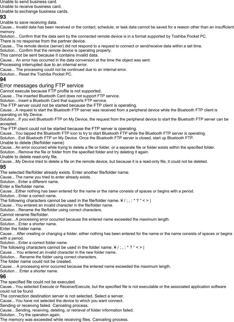Unable to send business card. Unable to receive business card. Unable to exchange business cards. 93 Unable to save receiving data. Cause... Invalid data has been received or the contact, schedule, or task data cannot be saved for a reason other than an insufficient memory. Solution... Confirm that the data sent by the connected remote device is in a format supported by Toshiba Pocket PC. There is no response from the partner device. Cause... The remote device (server) did not respond to a request to connect or send/receive data within a set time. Solution... Confirm that the remote device is operating properly. This cannot be sent because it contains invalid data. Cause... An error has occurred in the data conversion at the time the object was sent. Processing interrupted due to an internal error. Cause... The processing could not be continued due to an internal error. Solution... Reset the Toshiba Pocket PC. 94 Error messages during FTP service Cannot execute because FTP profile is not supported. Cause…The inserted Bluetooth Card does not support FTP service. Solution…Insert a Bluetooth Card that supports FTP service. The FTP server could not be started because the FTP client is operating. Cause…A request to start the Bluetooth FTP server was received from a peripheral device while the Bluetooth FTP client is operating on My Device. Solution…If you exit Bluetooth FTP on My Device, the request from the peripheral device to start the Bluetooth FTP server can be accepted. The FTP client could not be started because the FTP server is operating. Cause…You tapped the Bluetooth FTP icon to try to start Bluetooth FTP while the Bluetooth FTP server is operating. Solution…Exit Bluetooth FTP on My Device. Once the Bluetooth FTP server is closed, start up Bluetooth FTP. Unable to delete (file/folder name) Cause…An error occurred while trying to delete a file or folder, or a separate file or folder exists within the specified folder. Solution…Remove the file or folder from the specified folder and try deleting it again. Unable to delete read-only file. Cause…My Device tried to delete a file on the remote device, but because it is a read-only file, it could not be deleted. 95 The selected file/folder already exists. Enter another file/folder name. Cause…The name you tried to enter already exists. Solution…Enter a different name. Enter a file/folder name. Cause…Either nothing has been entered for the name or the name consists of spaces or begins with a period. Solution…Enter a correct name. The following characters cannot be used in the file/folder name. ¥ / ; , : * ? “ &lt; &gt; | Cause…You entered an invalid character in the file/folder name. Solution…Rename the file/folder using correct characters. Cannot rename file/folder. Cause…A processing error occurred because the entered name exceeded the maximum length. Solution…Enter a shorter name. Enter the folder name. Cause… After creating or changing a folder, either nothing has been entered for the name or the name consists of spaces or begins with a period. Solution…Enter a correct folder name. The following characters cannot be used in the folder name. ¥ / ; , : * ? “ &lt; &gt; | Cause… You entered an invalid character in the new folder name. Solution… Rename the folder using correct characters. The folder name could not be created. Cause… A processing error occurred because the entered name exceeded the maximum length. Solution… Enter a shorter name. 96 The specified file could not be executed. Cause…You selected Execute or Receive/Execute, but the specified file is not executable or the associated application software could not be found. The connection destination server is not selected. Select a server. Cause…You have not selected the device to which you want connect. Sending or receiving failed. Canceling process. Cause…Sending, receiving, deleting, or retrieval of folder information failed. Solution…Try the operation again. The memory was exceeded while receiving files. Canceling process. 
