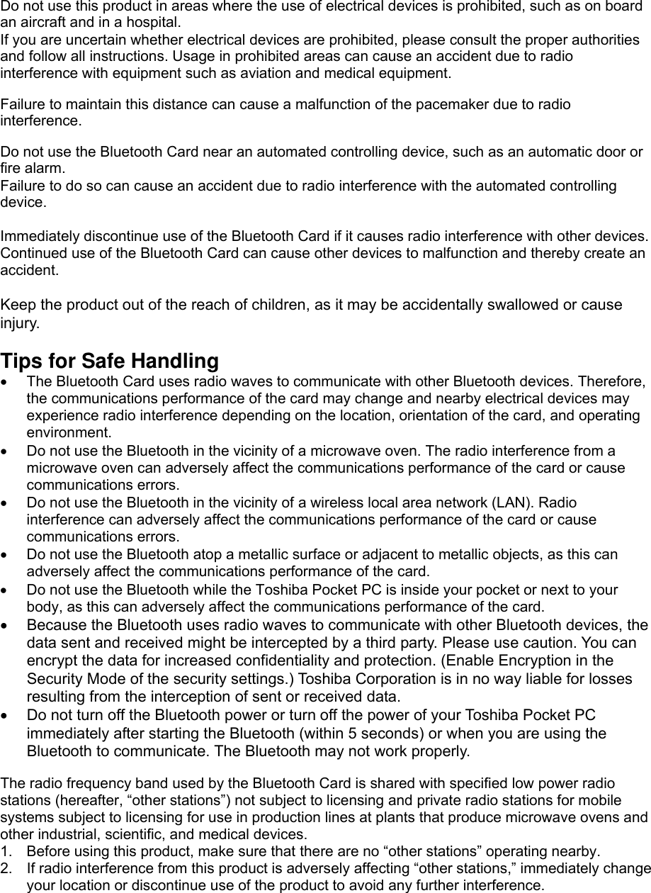 Do not use this product in areas where the use of electrical devices is prohibited, such as on board an aircraft and in a hospital. If you are uncertain whether electrical devices are prohibited, please consult the proper authorities and follow all instructions. Usage in prohibited areas can cause an accident due to radio interference with equipment such as aviation and medical equipment.    Failure to maintain this distance can cause a malfunction of the pacemaker due to radio interference.   Do not use the Bluetooth Card near an automated controlling device, such as an automatic door or fire alarm. Failure to do so can cause an accident due to radio interference with the automated controlling device.  Immediately discontinue use of the Bluetooth Card if it causes radio interference with other devices. Continued use of the Bluetooth Card can cause other devices to malfunction and thereby create an accident.  Keep the product out of the reach of children, as it may be accidentally swallowed or cause injury.  Tips for Safe Handling •  The Bluetooth Card uses radio waves to communicate with other Bluetooth devices. Therefore, the communications performance of the card may change and nearby electrical devices may experience radio interference depending on the location, orientation of the card, and operating environment. •  Do not use the Bluetooth in the vicinity of a microwave oven. The radio interference from a microwave oven can adversely affect the communications performance of the card or cause communications errors. •  Do not use the Bluetooth in the vicinity of a wireless local area network (LAN). Radio interference can adversely affect the communications performance of the card or cause communications errors. •  Do not use the Bluetooth atop a metallic surface or adjacent to metallic objects, as this can adversely affect the communications performance of the card. •  Do not use the Bluetooth while the Toshiba Pocket PC is inside your pocket or next to your body, as this can adversely affect the communications performance of the card. •  Because the Bluetooth uses radio waves to communicate with other Bluetooth devices, the data sent and received might be intercepted by a third party. Please use caution. You can encrypt the data for increased confidentiality and protection. (Enable Encryption in the Security Mode of the security settings.) Toshiba Corporation is in no way liable for losses resulting from the interception of sent or received data. •  Do not turn off the Bluetooth power or turn off the power of your Toshiba Pocket PC immediately after starting the Bluetooth (within 5 seconds) or when you are using the Bluetooth to communicate. The Bluetooth may not work properly.  The radio frequency band used by the Bluetooth Card is shared with specified low power radio stations (hereafter, “other stations”) not subject to licensing and private radio stations for mobile systems subject to licensing for use in production lines at plants that produce microwave ovens and other industrial, scientific, and medical devices. 1.  Before using this product, make sure that there are no “other stations” operating nearby. 2.  If radio interference from this product is adversely affecting “other stations,” immediately change your location or discontinue use of the product to avoid any further interference. 