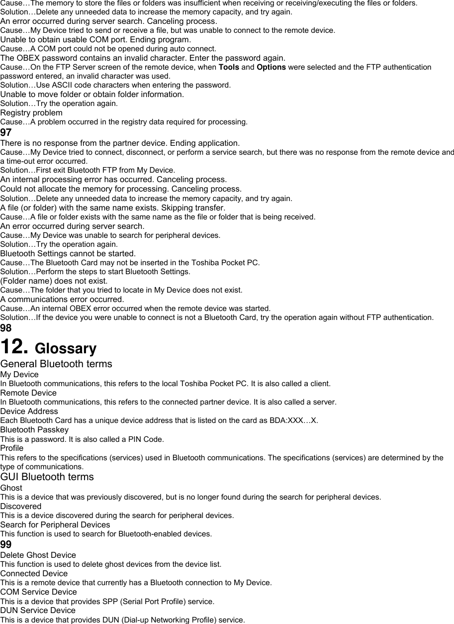 Cause…The memory to store the files or folders was insufficient when receiving or receiving/executing the files or folders. Solution…Delete any unneeded data to increase the memory capacity, and try again. An error occurred during server search. Canceling process. Cause…My Device tried to send or receive a file, but was unable to connect to the remote device. Unable to obtain usable COM port. Ending program. Cause…A COM port could not be opened during auto connect. The OBEX password contains an invalid character. Enter the password again. Cause…On the FTP Server screen of the remote device, when Tools and Options were selected and the FTP authentication password entered, an invalid character was used. Solution…Use ASCII code characters when entering the password. Unable to move folder or obtain folder information. Solution…Try the operation again. Registry problem Cause…A problem occurred in the registry data required for processing. 97 There is no response from the partner device. Ending application. Cause…My Device tried to connect, disconnect, or perform a service search, but there was no response from the remote device and a time-out error occurred. Solution…First exit Bluetooth FTP from My Device. An internal processing error has occurred. Canceling process. Could not allocate the memory for processing. Canceling process. Solution…Delete any unneeded data to increase the memory capacity, and try again. A file (or folder) with the same name exists. Skipping transfer. Cause…A file or folder exists with the same name as the file or folder that is being received. An error occurred during server search. Cause…My Device was unable to search for peripheral devices. Solution…Try the operation again. Bluetooth Settings cannot be started. Cause…The Bluetooth Card may not be inserted in the Toshiba Pocket PC. Solution…Perform the steps to start Bluetooth Settings. (Folder name) does not exist. Cause…The folder that you tried to locate in My Device does not exist. A communications error occurred. Cause…An internal OBEX error occurred when the remote device was started. Solution…If the device you were unable to connect is not a Bluetooth Card, try the operation again without FTP authentication. 98 12. Glossary General Bluetooth terms My Device In Bluetooth communications, this refers to the local Toshiba Pocket PC. It is also called a client. Remote Device In Bluetooth communications, this refers to the connected partner device. It is also called a server. Device Address Each Bluetooth Card has a unique device address that is listed on the card as BDA:XXX…X. Bluetooth Passkey This is a password. It is also called a PIN Code. Profile This refers to the specifications (services) used in Bluetooth communications. The specifications (services) are determined by the type of communications. GUI Bluetooth terms Ghost This is a device that was previously discovered, but is no longer found during the search for peripheral devices. Discovered This is a device discovered during the search for peripheral devices. Search for Peripheral Devices This function is used to search for Bluetooth-enabled devices. 99 Delete Ghost Device This function is used to delete ghost devices from the device list. Connected Device This is a remote device that currently has a Bluetooth connection to My Device. COM Service Device This is a device that provides SPP (Serial Port Profile) service. DUN Service Device  This is a device that provides DUN (Dial-up Networking Profile) service. 