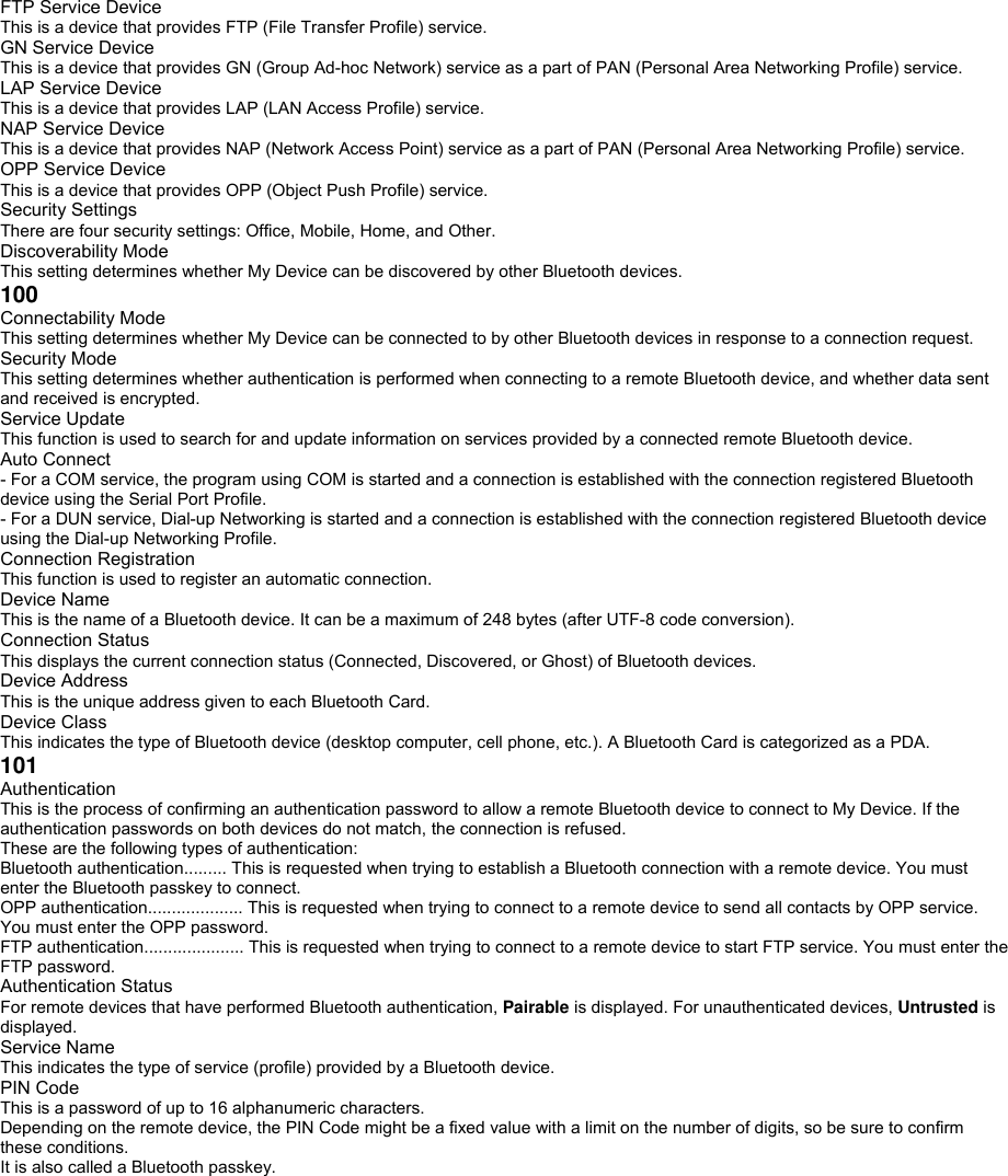 FTP Service Device This is a device that provides FTP (File Transfer Profile) service. GN Service Device This is a device that provides GN (Group Ad-hoc Network) service as a part of PAN (Personal Area Networking Profile) service. LAP Service Device This is a device that provides LAP (LAN Access Profile) service. NAP Service Device This is a device that provides NAP (Network Access Point) service as a part of PAN (Personal Area Networking Profile) service. OPP Service Device This is a device that provides OPP (Object Push Profile) service. Security Settings There are four security settings: Office, Mobile, Home, and Other. Discoverability Mode This setting determines whether My Device can be discovered by other Bluetooth devices. 100 Connectability Mode This setting determines whether My Device can be connected to by other Bluetooth devices in response to a connection request. Security Mode This setting determines whether authentication is performed when connecting to a remote Bluetooth device, and whether data sent and received is encrypted. Service Update This function is used to search for and update information on services provided by a connected remote Bluetooth device. Auto Connect - For a COM service, the program using COM is started and a connection is established with the connection registered Bluetooth device using the Serial Port Profile. - For a DUN service, Dial-up Networking is started and a connection is established with the connection registered Bluetooth device using the Dial-up Networking Profile. Connection Registration This function is used to register an automatic connection. Device Name This is the name of a Bluetooth device. It can be a maximum of 248 bytes (after UTF-8 code conversion). Connection Status This displays the current connection status (Connected, Discovered, or Ghost) of Bluetooth devices. Device Address This is the unique address given to each Bluetooth Card. Device Class This indicates the type of Bluetooth device (desktop computer, cell phone, etc.). A Bluetooth Card is categorized as a PDA. 101 Authentication This is the process of confirming an authentication password to allow a remote Bluetooth device to connect to My Device. If the authentication passwords on both devices do not match, the connection is refused. These are the following types of authentication: Bluetooth authentication......... This is requested when trying to establish a Bluetooth connection with a remote device. You must enter the Bluetooth passkey to connect. OPP authentication.................... This is requested when trying to connect to a remote device to send all contacts by OPP service. You must enter the OPP password. FTP authentication..................... This is requested when trying to connect to a remote device to start FTP service. You must enter the FTP password. Authentication Status For remote devices that have performed Bluetooth authentication, Pairable is displayed. For unauthenticated devices, Untrusted is displayed. Service Name This indicates the type of service (profile) provided by a Bluetooth device. PIN Code This is a password of up to 16 alphanumeric characters. Depending on the remote device, the PIN Code might be a fixed value with a limit on the number of digits, so be sure to confirm these conditions. It is also called a Bluetooth passkey.  