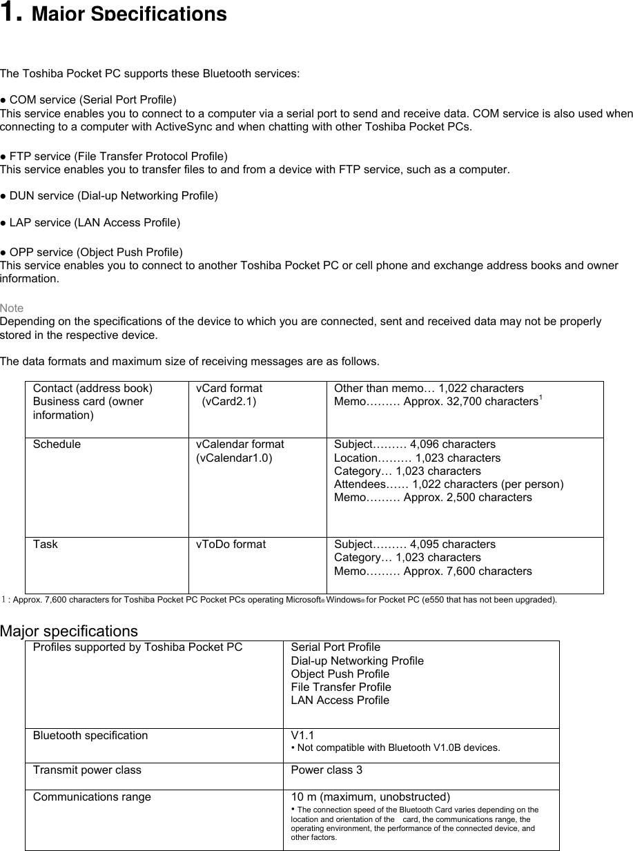  1. Major Specifications You can insert this Bluetooth Card in your Toshiba Pocket PC to wirelessly communicate with Bluetooth-enabled computers and modems and wirelessly chat with other Toshiba Pocket PCs. You can use the Bluetooth Card to connect your Toshiba Pocket PC to only one device at a time. The Toshiba Pocket PC supports these Bluetooth services:  ● COM service (Serial Port Profile) This service enables you to connect to a computer via a serial port to send and receive data. COM service is also used when connecting to a computer with ActiveSync and when chatting with other Toshiba Pocket PCs.  ● FTP service (File Transfer Protocol Profile) This service enables you to transfer files to and from a device with FTP service, such as a computer.  ● DUN service (Dial-up Networking Profile)  ● LAP service (LAN Access Profile)  ● OPP service (Object Push Profile) This service enables you to connect to another Toshiba Pocket PC or cell phone and exchange address books and owner information.  Note Depending on the specifications of the device to which you are connected, sent and received data may not be properly   stored in the respective device.  The data formats and maximum size of receiving messages are as follows.  Contact (address book) Business card (owner information)  vCard format  (vCard2.1) Other than memo… 1,022 characters Memo……… Approx. 32,700 characters1 Schedule  vCalendar format (vCalendar1.0) Subject……… 4,096 characters Location……… 1,023 characters Category… 1,023 characters Attendees…… 1,022 characters (per person) Memo……… Approx. 2,500 characters Task  vToDo format  Subject……… 4,095 characters Category… 1,023 characters Memo……… Approx. 7,600 characters １: Approx. 7,600 characters for Toshiba Pocket PC Pocket PCs operating Microsoft® Windows® for Pocket PC (e550 that has not been upgraded).  Major specifications Profiles supported by Toshiba Pocket PC  Serial Port Profile Dial-up Networking Profile Object Push Profile File Transfer Profile LAN Access Profile Bluetooth specification  V1.1 • Not compatible with Bluetooth V1.0B devices. Transmit power class  Power class 3  Communications range  10 m (maximum, unobstructed) • The connection speed of the Bluetooth Card varies depending on the location and orientation of the    card, the communications range, the operating environment, the performance of the connected device, and other factors. 