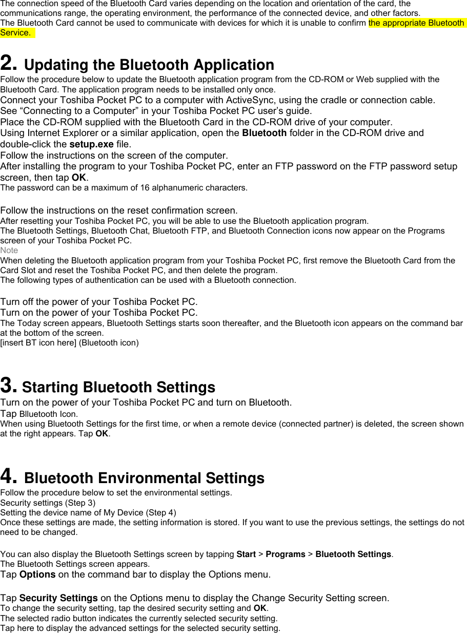  The connection speed of the Bluetooth Card varies depending on the location and orientation of the card, the communications range, the operating environment, the performance of the connected device, and other factors. The Bluetooth Card cannot be used to communicate with devices for which it is unable to confirm the appropriate Bluetooth Service.   2. Updating the Bluetooth Application Follow the procedure below to update the Bluetooth application program from the CD-ROM or Web supplied with the Bluetooth Card. The application program needs to be installed only once. Connect your Toshiba Pocket PC to a computer with ActiveSync, using the cradle or connection cable. See “Connecting to a Computer” in your Toshiba Pocket PC user’s guide. Place the CD-ROM supplied with the Bluetooth Card in the CD-ROM drive of your computer. Using Internet Explorer or a similar application, open the Bluetooth folder in the CD-ROM drive and double-click the setup.exe file. Follow the instructions on the screen of the computer. After installing the program to your Toshiba Pocket PC, enter an FTP password on the FTP password setup screen, then tap OK. The password can be a maximum of 16 alphanumeric characters.  Follow the instructions on the reset confirmation screen. After resetting your Toshiba Pocket PC, you will be able to use the Bluetooth application program. The Bluetooth Settings, Bluetooth Chat, Bluetooth FTP, and Bluetooth Connection icons now appear on the Programs screen of your Toshiba Pocket PC. Note When deleting the Bluetooth application program from your Toshiba Pocket PC, first remove the Bluetooth Card from the Card Slot and reset the Toshiba Pocket PC, and then delete the program. The following types of authentication can be used with a Bluetooth connection.  Turn off the power of your Toshiba Pocket PC. Turn on the power of your Toshiba Pocket PC. The Today screen appears, Bluetooth Settings starts soon thereafter, and the Bluetooth icon appears on the command bar at the bottom of the screen. [insert BT icon here] (Bluetooth icon)  3. Starting Bluetooth Settings Turn on the power of your Toshiba Pocket PC and turn on Bluetooth. Tap Blluetooth Icon. When using Bluetooth Settings for the first time, or when a remote device (connected partner) is deleted, the screen shown at the right appears. Tap OK.  4. Bluetooth Environmental Settings Follow the procedure below to set the environmental settings. Security settings (Step 3) Setting the device name of My Device (Step 4) Once these settings are made, the setting information is stored. If you want to use the previous settings, the settings do not need to be changed.  You can also display the Bluetooth Settings screen by tapping Start &gt; Programs &gt; Bluetooth Settings. The Bluetooth Settings screen appears. Tap Options on the command bar to display the Options menu.  Tap Security Settings on the Options menu to display the Change Security Setting screen. To change the security setting, tap the desired security setting and OK. The selected radio button indicates the currently selected security setting. Tap here to display the advanced settings for the selected security setting. 