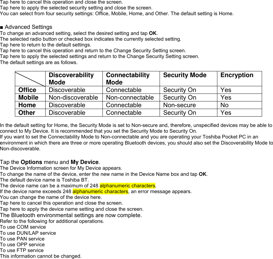Tap here to cancel this operation and close the screen. Tap here to apply the selected security setting and close the screen. You can select from four security settings: Office, Mobile, Home, and Other. The default setting is Home.  ■ Advanced Settings To change an advanced setting, select the desired setting and tap OK. The selected radio button or checked box indicates the currently selected setting. Tap here to return to the default settings. Tap here to cancel this operation and return to the Change Security Setting screen. Tap here to apply the selected settings and return to the Change Security Setting screen. The default settings are as follows.   Discoverability Mode  Connectability Mode  Security Mode  Encryption Office  Discoverable Connectable  Security On  Yes Mobile  Non-discoverable Non-connectable  Security On  Yes Home  Discoverable Connectable  Non-secure  No Other  Discoverable Connectable  Security On  Yes  In the default setting for Home, the Security Mode is set to Non-secure and, therefore, unspecified devices may be able to connect to My Device. It is recommended that you set the Security Mode to Security On. If you want to set the Connectability Mode to Non-connectable and you are operating your Toshiba Pocket PC in an environment in which there are three or more operating Bluetooth devices, you should also set the Discoverability Mode to Non-discoverable.  Tap the Options menu and My Device. The Device Information screen for My Device appears. To change the name of the device, enter the new name in the Device Name box and tap OK. The default device name is Toshiba BT. The device name can be a maximum of 248 alphanumeric characters. If the device name exceeds 248 alphanumeric characters, an error message appears. You can change the name of the device here. Tap here to cancel this operation and close the screen. Tap here to apply the device name setting and close the screen. The Bluetooth environmental settings are now complete. Refer to the following for additional operations. To use COM service To use DUN/LAP service To use PAN service To use OPP service To use FTP service This information cannot be changed. 