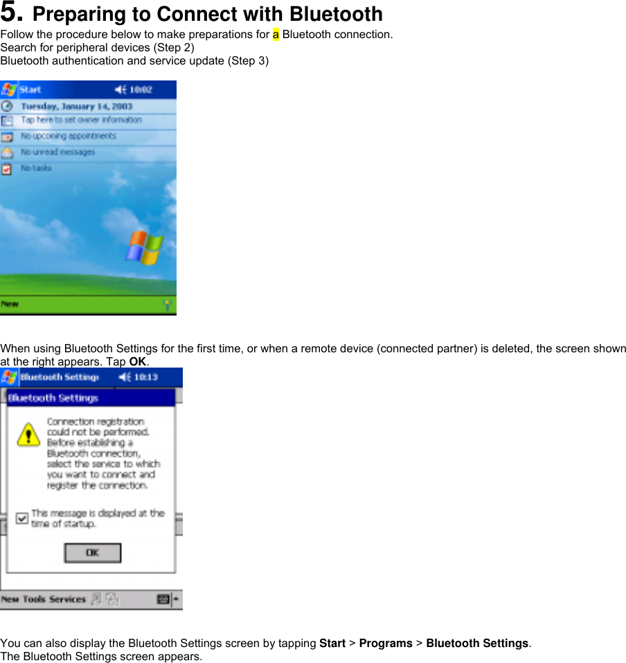  5. Preparing to Connect with Bluetooth Follow the procedure below to make preparations for a Bluetooth connection. Search for peripheral devices (Step 2) Bluetooth authentication and service update (Step 3)     When using Bluetooth Settings for the first time, or when a remote device (connected partner) is deleted, the screen shown at the right appears. Tap OK.    You can also display the Bluetooth Settings screen by tapping Start &gt; Programs &gt; Bluetooth Settings. The Bluetooth Settings screen appears.  