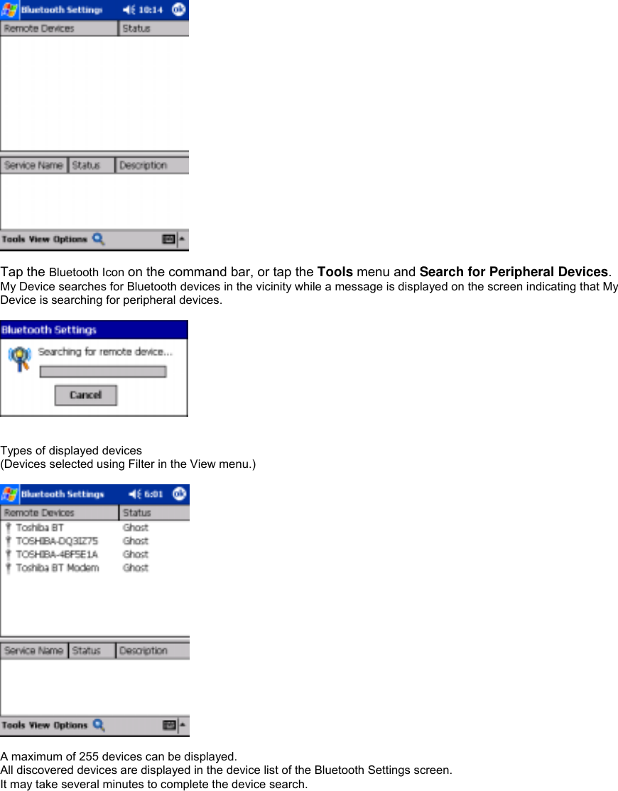   Tap the Bluetooth Icon on the command bar, or tap the Tools menu and Search for Peripheral Devices. My Device searches for Bluetooth devices in the vicinity while a message is displayed on the screen indicating that My Device is searching for peripheral devices.     Types of displayed devices (Devices selected using Filter in the View menu.)    A maximum of 255 devices can be displayed. All discovered devices are displayed in the device list of the Bluetooth Settings screen. It may take several minutes to complete the device search. 