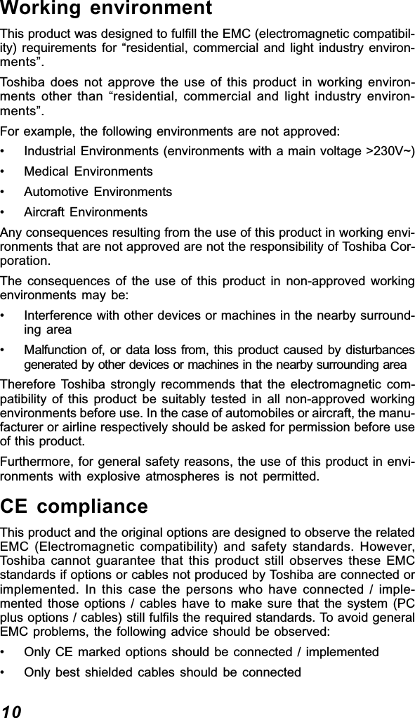 10Working environmentThis product was designed to fulfill the EMC (electromagnetic compatibil-ity) requirements for “residential, commercial and light industry environ-ments”.Toshiba does not approve the use of this product in working environ-ments other than “residential, commercial and light industry environ-ments”.For example, the following environments are not approved:• Industrial Environments (environments with a main voltage &gt;230V~)• Medical Environments• Automotive Environments• Aircraft EnvironmentsAny consequences resulting from the use of this product in working envi-ronments that are not approved are not the responsibility of Toshiba Cor-poration.The consequences of the use of this product in non-approved workingenvironments may be:• Interference with other devices or machines in the nearby surround-ing area• Malfunction of, or data loss from, this product caused by disturbancesgenerated by other devices or machines in the nearby surrounding areaTherefore Toshiba strongly recommends that the electromagnetic com-patibility of this product be suitably tested in all non-approved workingenvironments before use. In the case of automobiles or aircraft, the manu-facturer or airline respectively should be asked for permission before useof this product.Furthermore, for general safety reasons, the use of this product in envi-ronments with explosive atmospheres is not permitted.CE complianceThis product and the original options are designed to observe the relatedEMC (Electromagnetic compatibility) and safety standards. However,Toshiba cannot guarantee that this product still observes these EMCstandards if options or cables not produced by Toshiba are connected orimplemented. In this case the persons who have connected / imple-mented those options / cables have to make sure that the system (PCplus options / cables) still fulfils the required standards. To avoid generalEMC problems, the following advice should be observed:• Only CE marked options should be connected / implemented• Only best shielded cables should be connected