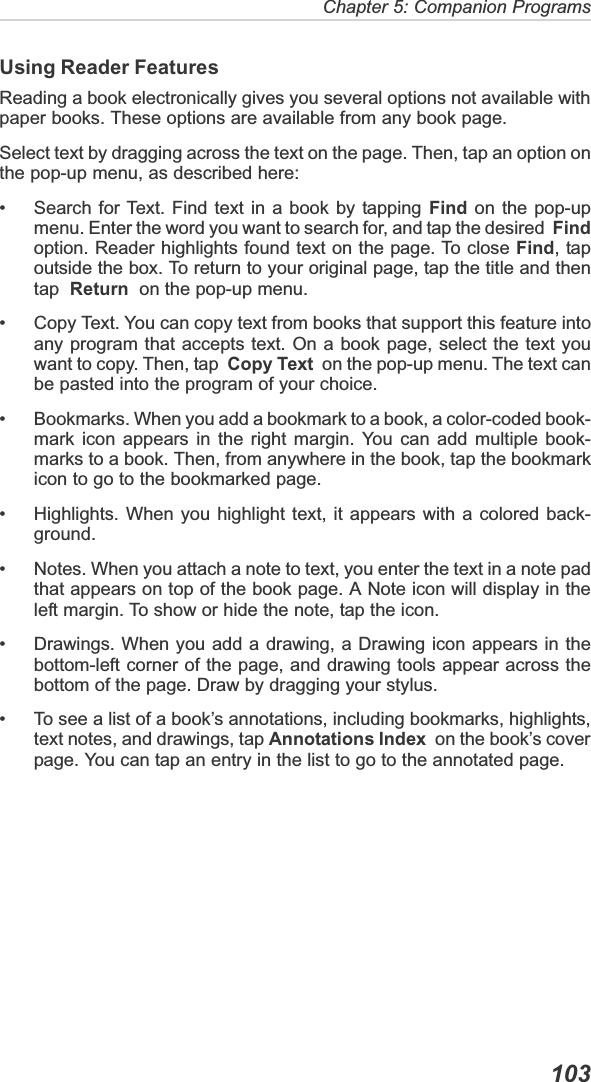 Chapter 5: Companion Programs  103Using Reader FeaturesReading a book electronically gives you several options not available withpaper books. These options are available from any book page.Select text by dragging across the text on the page. Then, tap an option onthe pop-up menu, as described here:• Search for Text. Find text in a book by tapping Find on the pop-upmenu. Enter the word you want to search for, and tap the desired  Findoption. Reader highlights found text on the page. To close Find, tapoutside the box. To return to your original page, tap the title and thentap Return  on the pop-up menu.• Copy Text. You can copy text from books that support this feature intoany program that accepts text. On a book page, select the text youwant to copy. Then, tap  Copy Text  on the pop-up menu. The text canbe pasted into the program of your choice.• Bookmarks. When you add a bookmark to a book, a color-coded book-mark icon appears in the right margin. You can add multiple book-marks to a book. Then, from anywhere in the book, tap the bookmarkicon to go to the bookmarked page.• Highlights. When you highlight text, it appears with a colored back-ground.• Notes. When you attach a note to text, you enter the text in a note padthat appears on top of the book page. A Note icon will display in theleft margin. To show or hide the note, tap the icon.• Drawings. When you add a drawing, a Drawing icon appears in thebottom-left corner of the page, and drawing tools appear across thebottom of the page. Draw by dragging your stylus.• To see a list of a book’s annotations, including bookmarks, highlights,text notes, and drawings, tap Annotations Index  on the book’s coverpage. You can tap an entry in the list to go to the annotated page.