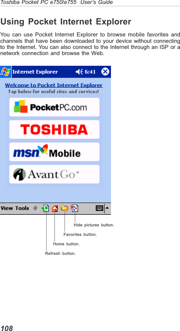 108Toshiba Pocket PC e750/e755  User’s GuideUsing Pocket Internet ExplorerYou can use Pocket Internet Explorer to browse mobile favorites andchannels that have been downloaded to your device without connectingto the Internet. You can also connect to the Internet through an ISP or anetwork connection and browse the Web.Hide pictures button.Favorites button.Home button.Refresh button.