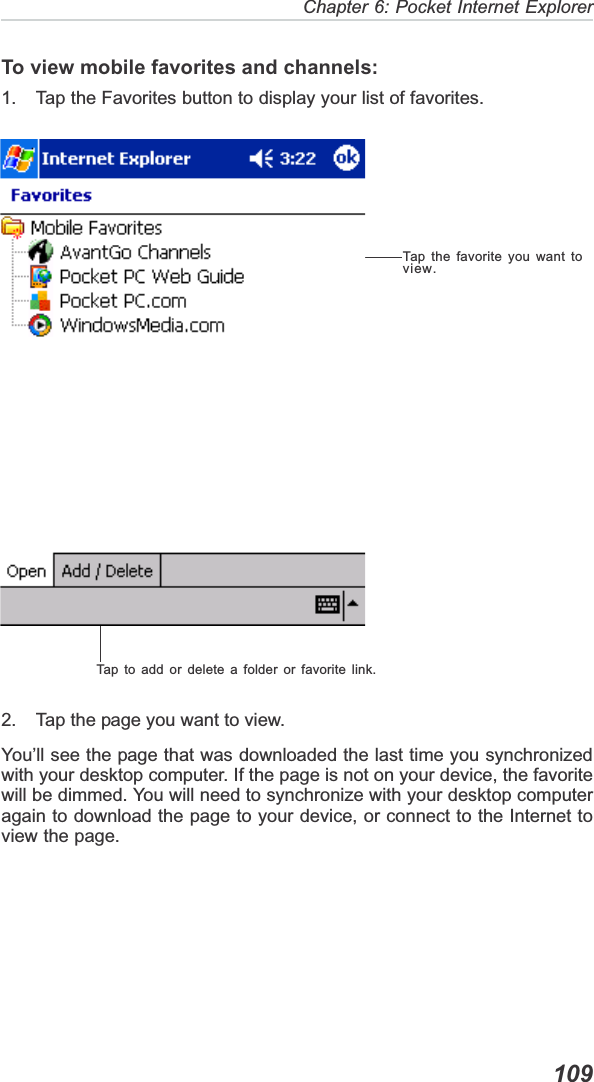  109Chapter 6: Pocket Internet ExplorerTo view mobile favorites and channels:1. Tap the Favorites button to display your list of favorites.2. Tap the page you want to view.You’ll see the page that was downloaded the last time you synchronizedwith your desktop computer. If the page is not on your device, the favoritewill be dimmed. You will need to synchronize with your desktop computeragain to download the page to your device, or connect to the Internet toview the page.Tap to add or delete a folder or favorite link.Tap the favorite you want toview.