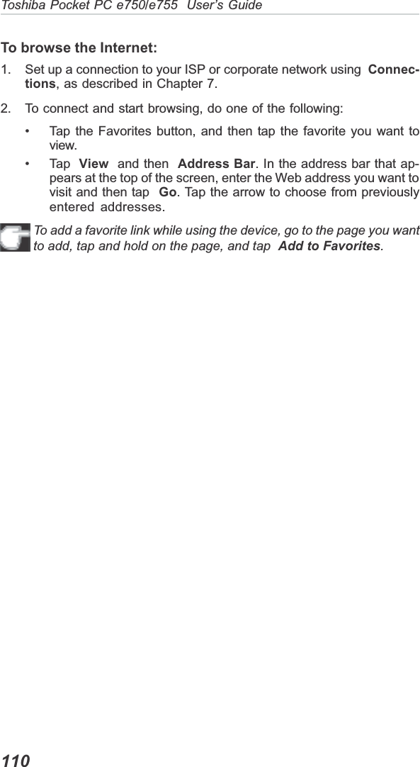 110Toshiba Pocket PC e750/e755  User’s GuideTo browse the Internet:1. Set up a connection to your ISP or corporate network using  Connec-tions, as described in Chapter 7.2. To connect and start browsing, do one of the following:• Tap the Favorites button, and then tap the favorite you want toview.• Tap  View  and then  Address Bar. In the address bar that ap-pears at the top of the screen, enter the Web address you want tovisit and then tap  Go. Tap the arrow to choose from previouslyentered addresses.To add a favorite link while using the device, go to the page you wantto add, tap and hold on the page, and tap Add to Favorites.