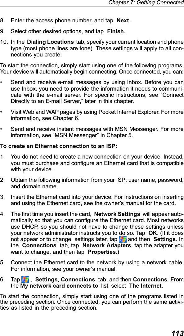  113Chapter 7: Getting Connected8. Enter the access phone number, and tap  Next.9. Select other desired options, and tap  Finish.10. In the  Dialing Locations  tab, specify your current location and phonetype (most phone lines are tone). These settings will apply to all con-nections you create.To start the connection, simply start using one of the following programs.Your device will automatically begin connecting. Once connected, you can:• Send and receive e-mail messages by using Inbox. Before you canuse Inbox, you need to provide the information it needs to communi-cate with the e-mail server. For specific instructions, see “ConnectDirectly to an E-mail Server,” later in this chapter.• Visit Web and WAP pages by using Pocket Internet Explorer. For moreinformation, see Chapter 6.• Send and receive instant messages with MSN Messenger. For moreinformation, see “MSN Messenger” in Chapter 5.To create an Ethernet connection to an ISP:1. You do not need to create a new connection on your device. Instead,you must purchase and configure an Ethernet card that is compatiblewith your device.2. Obtain the following information from your ISP: user name, password,and domain name.3. Insert the Ethernet card into your device. For instructions on insertingand using the Ethernet card, see the owner’s manual for the card.4. The first time you insert the card,  Network Settings  will appear auto-matically so that you can configure the Ethernet card. Most networksuse DHCP, so you should not have to change these settings unlessyour network administrator instructs you to do so. Tap  OK. (If it doesnot appear or to change  settings later, tap   and then  Settings. Inthe Connections  tab, tap  Network Adapters, tap the adapter youwant to change, and then tap Properties.)5. Connect the Ethernet card to the network by using a network cable.For information, see your owner&apos;s manual.6. Tap   ,  Settings,Connections  tab, and then Connections. Fromthe My network card connects to  list, select The Internet.To start the connection, simply start using one of the programs listed inthe preceding section. Once connected, you can perform the same activi-ties as listed in the preceding section.