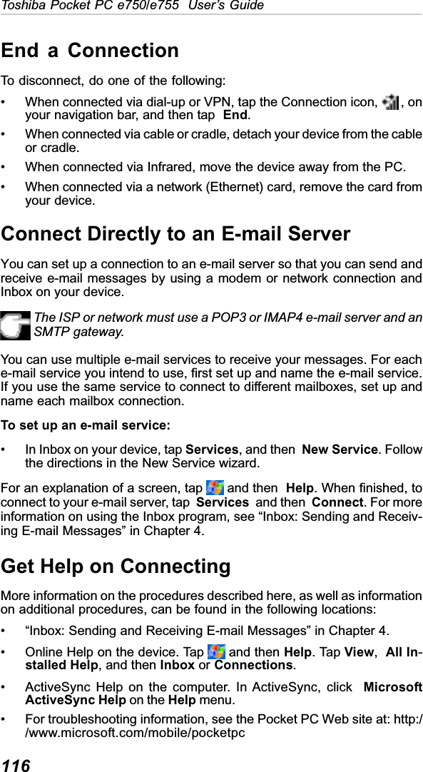 116Toshiba Pocket PC e750/e755  User’s GuideEnd a ConnectionTo disconnect, do one of the following:• When connected via dial-up or VPN, tap the Connection icon,   , onyour navigation bar, and then tap  End.• When connected via cable or cradle, detach your device from the cableor cradle.• When connected via Infrared, move the device away from the PC.• When connected via a network (Ethernet) card, remove the card fromyour device.Connect Directly to an E-mail ServerYou can set up a connection to an e-mail server so that you can send andreceive e-mail messages by using a modem or network connection andInbox on your device.The ISP or network must use a POP3 or IMAP4 e-mail server and anSMTP gateway.You can use multiple e-mail services to receive your messages. For eache-mail service you intend to use, first set up and name the e-mail service.If you use the same service to connect to different mailboxes, set up andname each mailbox connection.To set up an e-mail service:• In Inbox on your device, tap Services, and then New Service. Followthe directions in the New Service wizard.For an explanation of a screen, tap   and then  Help. When finished, toconnect to your e-mail server, tap  Services  and then  Connect. For moreinformation on using the Inbox program, see “Inbox: Sending and Receiv-ing E-mail Messages” in Chapter 4.Get Help on ConnectingMore information on the procedures described here, as well as informationon additional procedures, can be found in the following locations:• “Inbox: Sending and Receiving E-mail Messages” in Chapter 4.• Online Help on the device. Tap   and then Help. Tap View,All In-stalled Help, and then Inbox or Connections.• ActiveSync Help on the computer. In ActiveSync, click  MicrosoftActiveSync Help on the Help menu.• For troubleshooting information, see the Pocket PC Web site at: http://www.microsoft.com/mobile/pocketpc