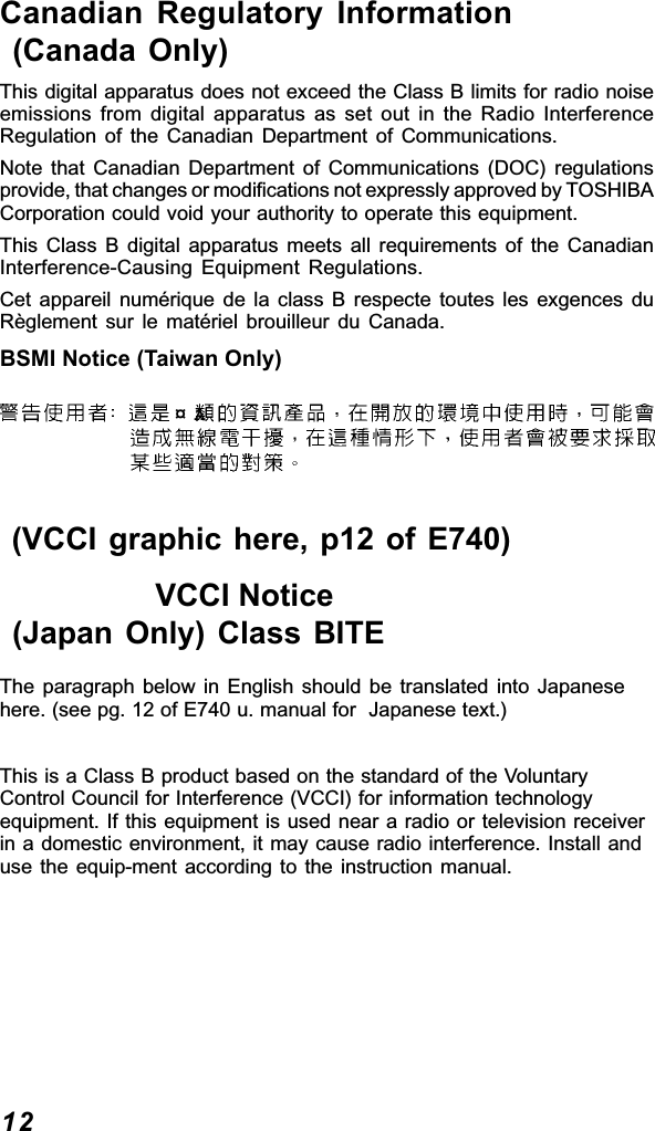 12Canadian Regulatory Information (Canada Only)This digital apparatus does not exceed the Class B limits for radio noiseemissions from digital apparatus as set out in the Radio InterferenceRegulation of the Canadian Department of Communications.Note that Canadian Department of Communications (DOC) regulationsprovide, that changes or modifications not expressly approved by TOSHIBACorporation could void your authority to operate this equipment.This Class B digital apparatus meets all requirements of the CanadianInterference-Causing Equipment Regulations.Cet appareil numérique de la class B respecte toutes les exgences duRèglement sur le matériel brouilleur du Canada.BSMI Notice (Taiwan Only)¤A (VCCI graphic here, p12 of E740)                  VCCI Notice (Japan Only) Class BITEThe paragraph below in English should be translated into Japanesehere. (see pg. 12 of E740 u. manual for  Japanese text.)This is a Class B product based on the standard of the VoluntaryControl Council for Interference (VCCI) for information technologyequipment. If this equipment is used near a radio or television receiverin a domestic environment, it may cause radio interference. Install anduse the equip-ment according to the instruction manual.