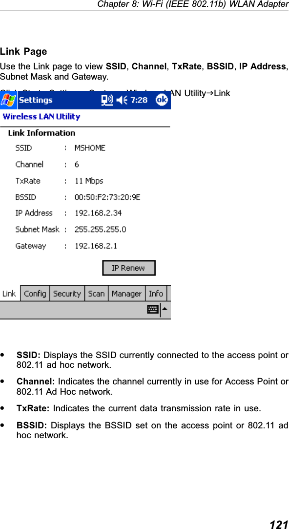  121Chapter 8: Wi-Fi (IEEE 802.11b) WLAN AdapterLink PageUse the Link page to view SSID,Channel,TxRate,BSSID,IP Address,Subnet Mask and Gateway.Click StartJSettingsJSystemJWireless LAN UtilityJLinkySSID: Displays the SSID currently connected to the access point or802.11 ad hoc network.yChannel: Indicates the channel currently in use for Access Point or802.11 Ad Hoc network.yTxRate: Indicates the current data transmission rate in use.yBSSID: Displays the BSSID set on the access point or 802.11 adhoc network.